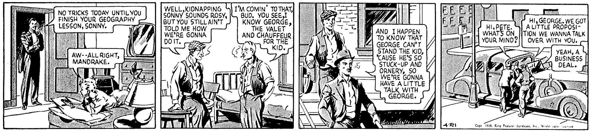 Art OCR: WELLKIDNAPPING I'M COMIN' TO THAT BUD. YOU SEETHE VALET AND CHAUFFEUR FOR THE KID. NO TRICKS TODAY UNTIL YOU FINISH YOUR GEOGRAPHY LESSONSONNY. SONNY SOUNDS ROSYBUT YOU'STILL AIN'T TOLD ME HOW WE'RE GONNA DO IT. HIGEORGE. WE GOT A LITTLE PROPOSI- WHATS ON TION WE WANNA TALK YOUR MIND? ÖVER WITH YOU.C FF HIPETE. AND I HAPPEN TO KNOW THAT GEORGE CAN'T STAND THE KIDCAUSE HE'S SO STUCK-UP AND ORNERYSO WE'RE GONNA HAVE A LITTLE TALK WITH GEORGE. AW--ALL RIGHTMANDRAKE. YEAHA BUSINESS DEAL. 4RI Copr 19Wa e WELLKIDNAPPING I'M COMIN' TO THAT BUD. YOU SEEKNOW GEORGETHE VALET AND CHAUFFEUR FOR THE KID. NO TRICKS TODAY UNTIL YOU FINISH YOUR GEOGRAPHY LESSONSONNY. SONNY SOUNDS ROSYBUT YOU'STILL AIN'T TOLD ME HOW WE'RE GONNA DO IT. HIGEORGE. WE GOT A LITTLE PROPOSI- WHATS ON TION WE WANNA TALK YOUR MIND? ÖVER WITH YOU.C FF HIPETE. AND I HAPPEN TO KNOW THAT GEORGE CAN'T STAND THE KIDCAUSE HE'S SO STUCK-UP AND ORNERYSO WE'RE GONNA HAVE A LITTLE TALK WITH GEORGE. AW--ALL RIGHTMANDRAKE. YEAHA BUSINESS DEAL. 4RI Copr 19Kre feare SprdeWa e