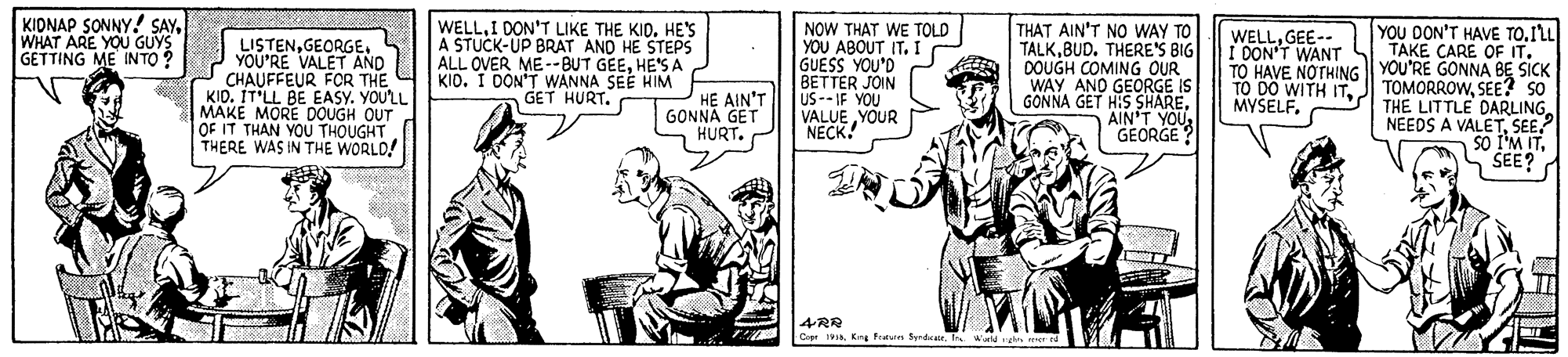 Publication OCR: KIDNAP SONNY! SAYWHAT ARE YOU GUYS GETTING ME INTO ? WELLI DON'T LIKE THE KID. HE'S A STUCK-UP BRAT AND HE STEPS ALL OVER ME--BUT GEEHE'S A KIO. I DON'T WANNA SEE HIM GET HURT. NOW THAT WE TOLD YOU ABOUT IT. I GUESS YOU'D BETTER JOIN US-- IF YOU VALUE YOUR NECK! THAT AIN'T NO WAY TO TALKBUD. THERE'S BIG DOUGH COMING OUR WAY AND GEORGE IS GONNA GET HIS SHAREAIN'T YOU GEORGE? YOU DON'T HAVE TOILL TAKE CARE OF ITTO HAVE NOTHING || YOU'RE GONNA BE SICK TO DO WITH ITSEE? SO THE LITTLE DARLING NEEDS A VALETSEE.? so I'M ITSEE? WELLGEE-- I DON'T WANT LISTENYOU'RE VALET AND CHAUFFEUR FOR THE KID. IT'LL BE EASY. YOU'LL MAKE MORE DOUGH OUT OF IT THAN YOU THOUGHT THERE WAS IN THE WORLD! HE AIN'T GONNA GET HURT. MYSELF. 4RR C 1. Kns Fratun SyrdIn Waid g KIDNAP SONNY! SAYWHAT ARE YOU GUYS GETTING ME INTO ? WELLI DON'T LIKE THE KID. HE'S A STUCK-UP BRAT AND HE STEPS ALL OVER ME--BUT GEEHE'S A KIO. I DON'T WANNA SEE HIM GET HURT. NOW THAT WE TOLD YOU ABOUT IT. I GUESS YOU'D BETTER JOIN US-- IF YOU VALUE YOUR NECK! THAT AIN'T NO WAY TO TALKBUD. THERE'S BIG DOUGH COMING OUR WAY AND GEORGE IS GONNA GET HIS SHAREAIN'T YOU GEORGE? YOU DON'T HAVE TOILL TAKE CARE OF ITTO HAVE NOTHING || YOU'RE GONNA BE SICK TO DO WITH ITJ TOMORROWSEE? SO THE LITTLE DARLING NEEDS A VALETSEE.? so I'M ITSEE? WELLGEE-- I DON'T WANT LISTENYOU'RE VALET AND CHAUFFEUR FOR THE KID. IT'LL BE EASY. YOU'LL MAKE MORE DOUGH OUT OF IT THAN YOU THOUGHT THERE WAS IN THE WORLD! HE AIN'T GONNA GET HURT. MYSELF. 4RR C 1. Kns Fratun SyrdIn Waid g