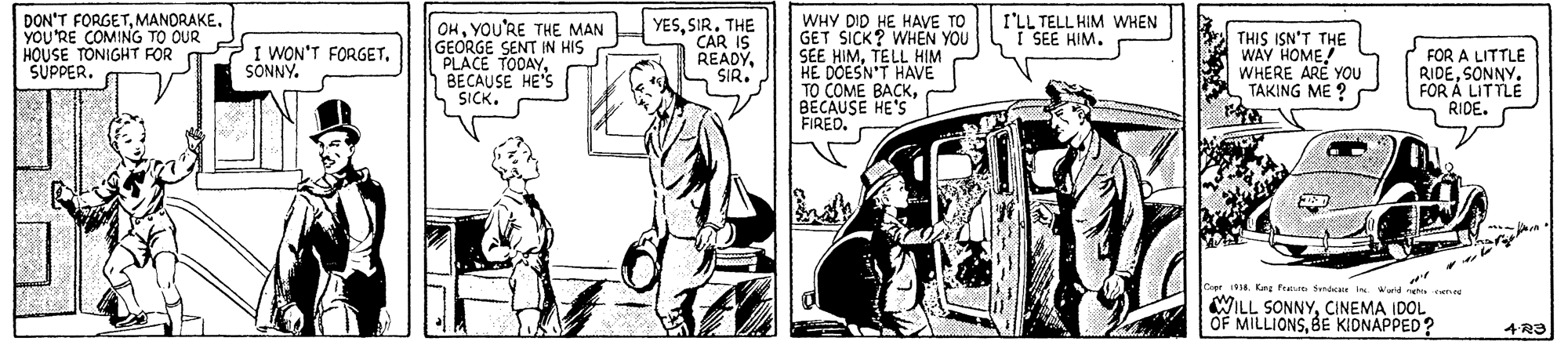 Automotive design OCR: DON'T FORGETMANDRAKE. YOU'RE COMING TO OUR HOUSE TONIGHT FOR O "SUPPER. OHYOU'RE THE MAN GEORGE SENT IN HIS PLACE TODAYBECAUSE HE'S SICK. YESSIR. THE CAR IS READYSIR. WHY DID HE HAVE TO GET SICK? WHEN YOU SEE HIMTELL HIM HE DOESN'T HAVE TO COME BACKBECAUSE HE'S FIREO. I'LL TELL HIM WHEN I SEE HIM. THIS ISN'T THE WAY HOME! WHERE ARE YOU TAKING ME ? I WON'T FORGETSONNY. FOR A LITTLE RIDESONNY. FOR A LITTLE RIDE. 1014. Kn frue Sna In Warld hs WILL SONNYCINEMA IDOL OF MILLIONSBE KIDNAPPED? DON'T FORGETMANDRAKE. YOU'RE COMING TO OUR HOUSE TONIGHT FOR O "SUPPER. OHYOU'RE THE MAN GEORGE SENT IN HIS PLACE TODAYBECAUSE HE'S SICK. YESSIR. THE CAR IS READYSIR. WHY DID HE HAVE TO GET SICK? WHEN YOU SEE HIMTELL HIM HE DOESN'T HAVE TO COME BACKBECAUSE HE'S FIREO. I'LL TELL HIM WHEN I SEE HIM. THIS ISN'T THE WAY HOME! WHERE ARE YOU TAKING ME ? I WON'T FORGETSONNY. FOR A LITTLE RIDESONNY. FOR A LITTLE RIDE. 1014. Kn frue Sna In Warld hs WILL SONNYCINEMA IDOL OF MILLIONSBE KIDNAPPED?