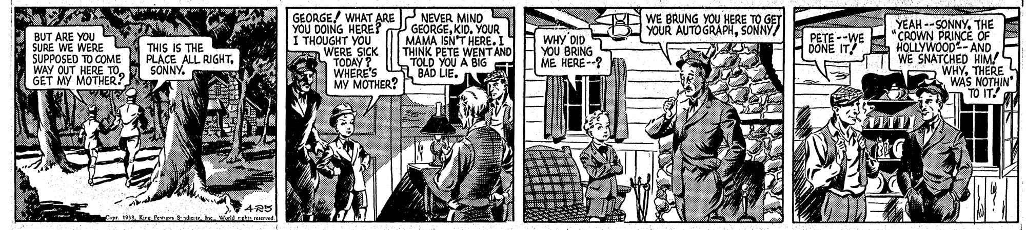 Illustration OCR: GEORGE/ WHAT ARE YOU DOING HERE? I THOUGHT YOÜ WERE SICK TODAY WHERE'S MY MOTHER? NEVER MIND GEORGEKID. YOUR MAMA ISN'T HERE.I THINK PETE WENTAND TOLD YOU A BIG BAD LIE. g WE BRUNG YOU HERE TO GET YOUR AUTOGRAPHSONNY BUT ARE YOU SURE WE WERE SUPPOSED TO COME WAY OUT HERE TO GET MY MOTHER? THIS IS THE PLACE ALL RIGHTSONNY. WHY DID YOU BRING ME HERE--? YEAH --SONNYTHE CROWN PRINCE OF BONE TA OLLYWOOD- AND WE SNATCHED HIM! WHYTHERE WAS NOTHIN TO IT! 4R5 Kint Fratur Sdrt e. Werld rti enerad GEORGE/ WHAT ARE YOU DOING HERE? I THOUGHT YOÜ WERE SICK TODAY WHERE'S MY MOTHER? NEVER MIND GEORGEKID. YOUR MAMA ISN'T HERE.I THINK PETE WENTAND TOLD YOU A BIG BAD LIE. g WE BRUNG YOU HERE TO GET YOUR AUTOGRAPHSONNY BUT ARE YOU SURE WE WERE SUPPOSED TO COME WAY OUT HERE TO GET MY MOTHER? THIS IS THE PLACE ALL RIGHTSONNY. WHY DID YOU BRING ME HERE--? YEAH --SONNYTHE CROWN PRINCE OF BONE TA OLLYWOOD- AND WE SNATCHED HIM! WHYTHERE WAS NOTHIN TO IT! 4R5 Kint Fratur Sdrt e. Werld rti enerad
