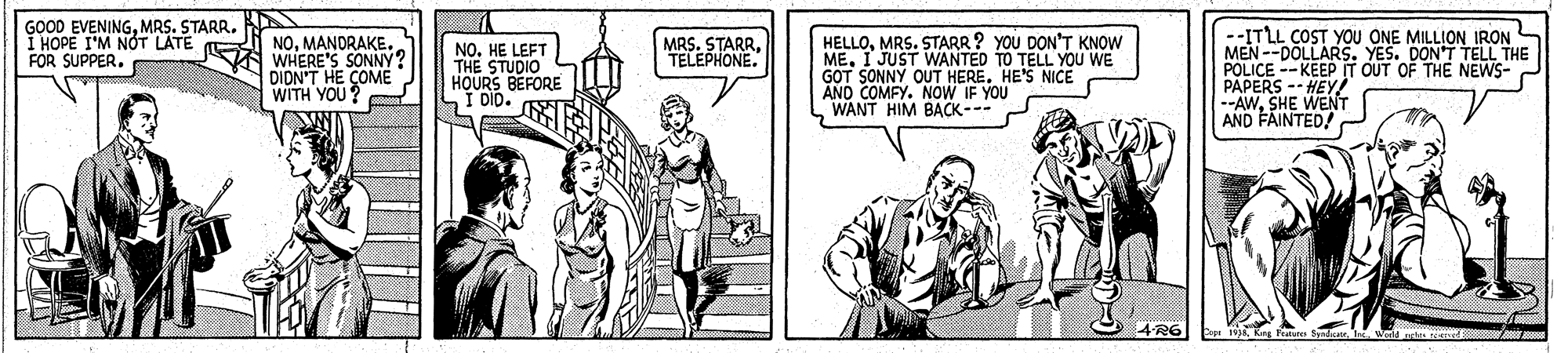 Illustration OCR: GOOD EVENINGMRS. STARR. I HOPE I'M NÓT LATE FOR SUPPER. NOMANDRAKE A WHERE'S SONNY? DIDN'T HE COME WITH YOU? NO. HE LEFT THE STUDIO HOURS BEFORE I DIb. MRS. STARRTELEPHONE. HELLOMRS. STARR ? YOU DON'T KNOW ME. I JUST WANTED TO TELL YOu WE GOT SONNY OUT HERE. HE'S NICE ANO COMFY. NOW IF YOU WANT HIM BACK--- --ITLL COST YOU ONE MILLION IRON MEN--DOLLARS. YES. DON'T TELL THE POLICE --KEEP IT OUT OF THE NEWS- AWSHE WENT AND FAINTED! GOOD EVENINGMRS. STARR. I HOPE I'M NÓT LATE FOR SUPPER. NOMANDRAKE A WHERE'S SONNY? DIDN'T HE COME WITH YOU? NO. HE LEFT THE STUDIO HOURS BEFORE I DIb. MRS. STARRTELEPHONE. HELLOMRS. STARR ? YOU DON'T KNOW ME. I JUST WANTED TO TELL YOu WE GOT SONNY OUT HERE. HE'S NICE ANO COMFY. NOW IF YOU WANT HIM BACK--- --ITLL COST YOU ONE MILLION IRON MEN--DOLLARS. YES. DON'T TELL THE POLICE --KEEP IT OUT OF THE NEWS- AWSHE WENT AND FAINTED!