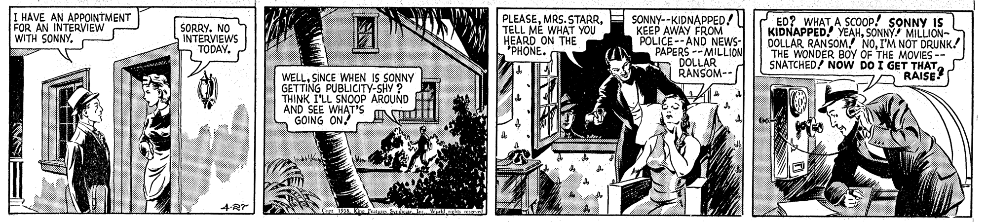 Design OCR: I HAVE AN APPOINTMENT FOR AN INTERVIEW WITH SONNYTELL MÉ WHAT YOU HEARD ON THE "PHONE. E SONNY--KIDNAPPED! KEEP AWAY FROM POLICE--AND NEWS- PAPERS --MILLION A DOLLAR RANSOM-- ED? WHATA SCOOP! SONNY IS KIDNAPPED. YEAHSONNY MILLION- DOLLAR RANSOMI'M NOT DRUNK. THE WONDER BOY OF THE MOVIES-- SNATCHED! NOVW DO I GET THATS A RAISE? SORRY. NO INTERVIEWS TODAY. WELLSINCE WHEN IS SONNY GETTING PUBLICITY-SHY ? THINK I'LL SNOOP AROUND AND SEE WHAT'S GOING ON 4?” I HAVE AN APPOINTMENT FOR AN INTERVIEW WITH SONNYMRS. STARRTELL MÉ WHAT YOU HEARD ON THE "PHONE. E SONNY--KIDNAPPED! KEEP AWAY FROM POLICE--AND NEWS- PAPERS --MILLION A DOLLAR RANSOM-- ED? WHATA SCOOP! SONNY IS KIDNAPPED. YEAHSONNY MILLION- DOLLAR RANSOMI'M NOT DRUNK. THE WONDER BOY OF THE MOVIES-- SNATCHED! NOVW DO I GET THATS A RAISE? SORRY. NO INTERVIEWS TODAY. WELLSINCE WHEN IS SONNY GETTING PUBLICITY-SHY ? THINK I'LL SNOOP AROUND AND SEE WHAT'S GOING ON 4 ? ”