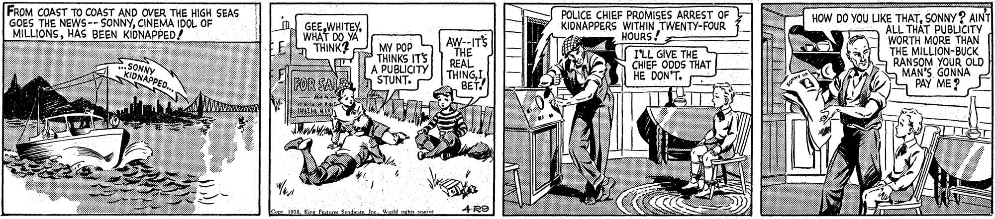 Line art OCR: FROM COAST TO COAST AND OVER THE HIGH SEAS GOES THE NEWS--SONNYCINEMA IDOL OF MILLIONSHAS BEEN KIONAPPED! POLICE CHIEF PROMISES ARREST OF KIONAPPERS WITHIN TWENTY-FOUR HOURS! HOW DO YOU LIKE THATSONNY ? AINT ALL THAT PUBLICITY WORTH MORE THAN THE MILLION-BUCK RANSOM YOUR OLD MAN'S GONNA PAY ME? n. GEEWHAT DO YA THINK? SONNY KIDNAPPED.. MY POP THINKS ITS A: AW--IT'S THE REAL THINGI BET! I'LL GIVE THE N CHIEF ODDS HE DON'T. PUBLICITY FOR SAL 198 Kirg fen Sent. Ire Wield nehn ruiva 4 RO FROM COAST TO COAST AND OVER THE HIGH SEAS GOES THE NEWS--SONNYCINEMA IDOL OF MILLIONSHAS BEEN KIONAPPED! POLICE CHIEF PROMISES ARREST OF KIONAPPERS WITHIN TWENTY-FOUR HOURS! HOW DO YOU LIKE THATSONNY ? AINT ALL THAT PUBLICITY WORTH MORE THAN THE MILLION-BUCK RANSOM YOUR OLD MAN'S GONNA PAY ME? n. GEEWHAT DO YA THINK? SONNY KIDNAPPED.. MY POP THINKS ITS A: AW--IT'S THE REAL THINGI BET! I'LL GIVE THE N CHIEF ODDS HE DON'T. PUBLICITY FOR SAL 198 Kirg fen Sent. Ire Wield nehn ruiva 4 RO