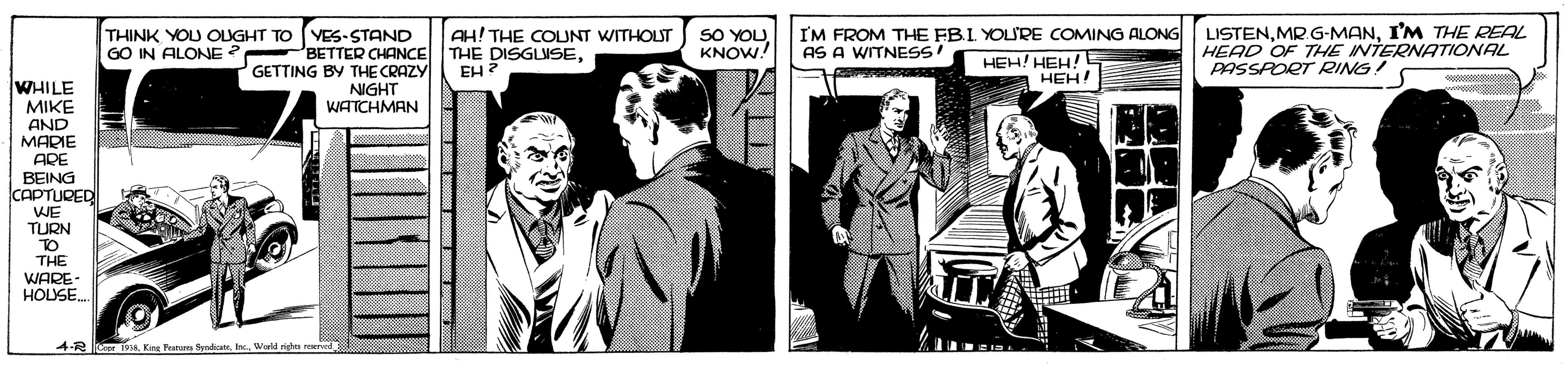Comics OCR: SO YOUKNOW. LISTENI'M THE REAL HEAD OF THE INTERNATIONAL PASSPORT RING I'M FROM THE FB.I YOURE COMING ALONG THINK YOU OLUGHT TO GO IN ALONE YES-STAND PBETTER CHANCE GETTING BY THE CRAZY NIGHT WATCHMAN AH! THE COUNT WITHOUT THE DISGLUSEEH? AS A WITNESS HEH! HEH!E HEH! WHILE MIKE AND MARIE ADE BEING CAPTURED WE TURN TO THE WARE- HOUSE. 4-R Krg Featem Syndicat SO YOUKNOW. LISTENMR G-MANI'M THE REAL HEAD OF THE INTERNATIONAL PASSPORT RING I'M FROM THE FB.I YOURE COMING ALONG THINK YOU OLUGHT TO GO IN ALONE YES-STAND PBETTER CHANCE GETTING BY THE CRAZY NIGHT WATCHMAN AH! THE COUNT WITHOUT THE DISGLUSEEH? AS A WITNESS HEH! HEH!E HEH! WHILE MIKE AND MARIE ADE BEING CAPTURED WE TURN TO THE WARE- HOUSE. 4-R Krg Featem Syndicat