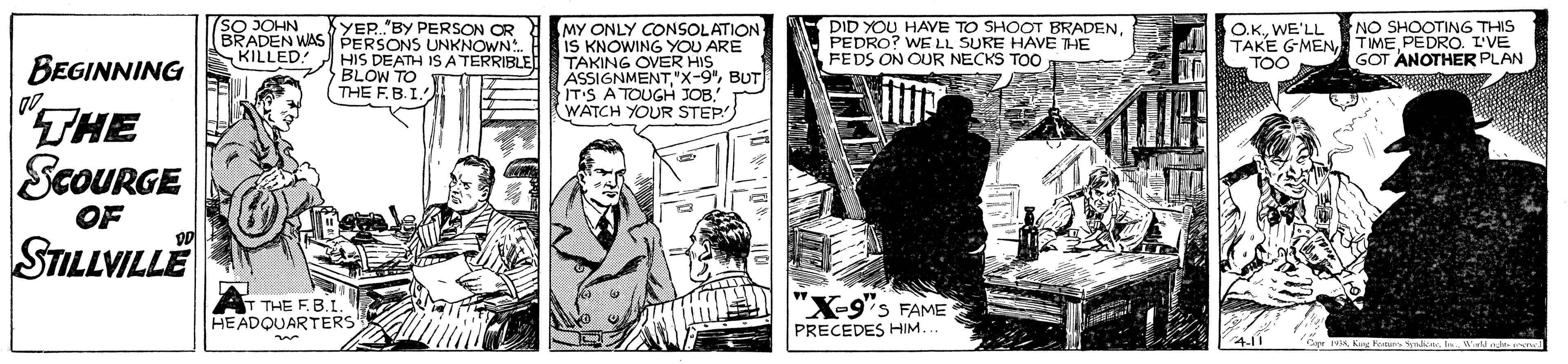 Comics OCR: 7SO JOHN YER."BY PERSON CR BRADEN WAS PERSONS UNKNOWN HIS DEATH ISA TERRIBLE BLOW TO T THE F.B.I MY ONLY CONSOLATION IS KNOWING YOU ARE TAKING OVER HIS ÄSSIGNMENTBUT ITIS A TOUGH JOB. WATCH YOUR STEP DID YOU HAVE TO SHOOT BRADENPEDRO? WE LL SURE HAVE THE FEDS ON OUR NECKS TO0 O.KWE'LL NO SHOOTING THIS TAKE GMEN TIMEPEDRO. I'VE TOO KILLED! GOT ANOTHER PLAN BEGINNING "THE ScoURGE STILLVILLE OF "X-9"s FAME THE F.B.I. HEADQUARTERS PRECEDES HIM... 7SO JOHN YER."BY PERSON CR BRADEN WAS PERSONS UNKNOWN HIS DEATH ISA TERRIBLE BLOW TO T THE F.B.I MY ONLY CONSOLATION IS KNOWING YOU ARE TAKING OVER HIS ÄSSIGNMENTBUT ITIS A TOUGH JOB. WATCH YOUR STEP DID YOU HAVE TO SHOOT BRADENPEDRO? WE LL SURE HAVE THE FEDS ON OUR NECKS TO0 O.KWE'LL NO SHOOTING THIS TAKE GMEN TIMEPEDRO. I'VE TOO KILLED! GOT ANOTHER PLAN BEGINNING "THE ScoURGE STILLVILLE OF "X-9"s FAME THE F.B.I. HEADQUARTERS PRECEDES HIM...
