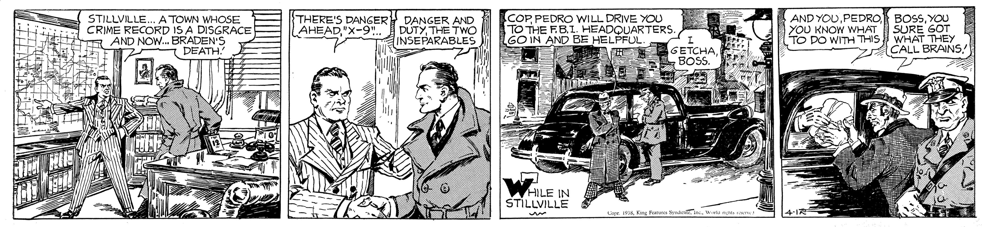Parallel OCR: STILLVILLE... A TOWN WHOSE CRIME RECORD IS A DISGRACE R AND NOW. BRADEN'S DEATH. THERE'S DANGER DANGER AND DUTYTHE TWO INSEPARABLES COPPEDRO WILL DRIVE YOU TO THE FBI. HEADQUARTERS. GO IN AND BE HELPFUL AND YOUYOU SURE GOT WHAT THEY CALL BRAINS"X-9". YOU KNOW WHAT TO DO WITH THIS GETCHAE BOSS. r HILE IN STILLVILLE Lep Krg Fot STILLVILLE... A TOWN WHOSE CRIME RECORD IS A DISGRACE R AND NOW. BRADEN'S DEATH. THERE'S DANGER DANGER AND DUTYTHE TWO INSEPARABLES COPPEDRO WILL DRIVE YOU TO THE FBI. HEADQUARTERS. GO IN AND BE HELPFUL AND YOUPEDRO BOSSYOU SURE GOT WHAT THEY CALL BRAINS"X-9". YOU KNOW WHAT TO DO WITH THIS GETCHAE BOSS. r HILE IN STILLVILLE Lep Krg Fot