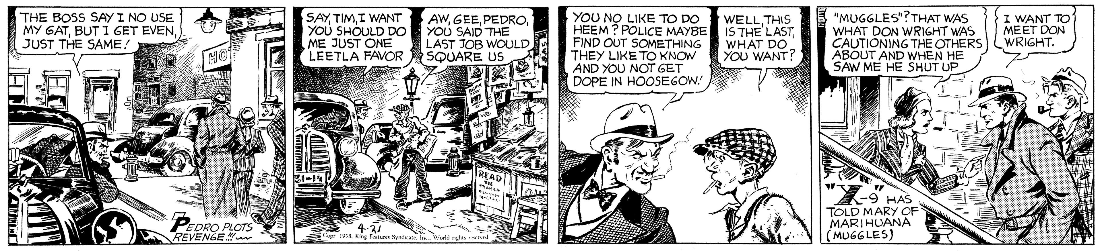 Comics OCR: SAYI WANT YOU SHOULD DO YOU SAID THE ME JUST ONE LEETLA FAVOR YOU NO LIKE TO DO HEEM ? POLICE MAYBE FIND OUT SOMETHING THEY LIKE TO KNOW AND YOU NOT GET DOPE IN HOOSEGOW! "MUGGLES"?THAT WAS WHAT DON WRIGHT WAS CAUTIONING THE OTHERS ABOUT AND WHEN HE SAW ME HE SHUT UP THE BOSS SAY I NO USE MY GATJUST THE SAME! I WANT TO MEET DON WRIGHT. AWLAST JOB WOULD SQUARE US WELLTHIS IS THE LAST WHAT DO YOU WANT? HO READ "X- 7-9 HAS PEDRO PLOTS REVENGE TOLD MARY OF MARIHUANA (MUGGLES) 4-3/ Copr 1908Werld ngs rod SAYI WANT YOU SHOULD DO YOU SAID THE ME JUST ONE LEETLA FAVOR YOU NO LIKE TO DO HEEM ? POLICE MAYBE FIND OUT SOMETHING THEY LIKE TO KNOW AND YOU NOT GET DOPE IN HOOSEGOW! "MUGGLES"?THAT WAS WHAT DON WRIGHT WAS CAUTIONING THE OTHERS ABOUT AND WHEN HE SAW ME HE SHUT UP THE BOSS SAY I NO USE MY GATBUT 1 GET EVENJUST THE SAME! I WANT TO MEET DON WRIGHT. AWLAST JOB WOULD SQUARE US WELLTHIS IS THE LAST WHAT DO YOU WANT? HO READ "X- 7-9 HAS PEDRO PLOTS REVENGE TOLD MARY OF MARIHUANA (MUGGLES) 4-3/ Copr 1908Kng feture SyndaWerld ngs rod
