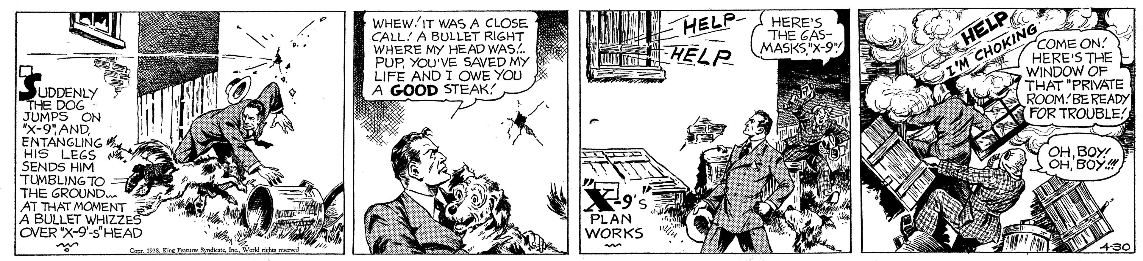 Monochrome OCR: WHEW/IT WAS A CLOSE CALL! A BULLET RIGHT WHERE MY HEAD WAS.. PUPYOU'VE SAVED MY LIFE AND I OWE YOU A GOOD STEAK! HELP- T HELR HELP I'M CHOKING HERE'S THE GAS- MASKS X-9" 'COME ON HERE'S THE WINDOW OF THAT "PRIVATE ROOM BE READY FOR TROUBLE UDDENLY THE DOG JUMPS ON "x-9" AND ENTANGLING HIS LEGS SENDS HIM TUMBLING TO THE GROUND AT THAT MOMENT A BULLET WHIZZES OVER "X-9'-s'HEAD OHBOY! OHBOY PLAN WORKS Core. 19. Kine Fatu SndicateWorld risht merved 4-30 WHEW/IT WAS A CLOSE CALL! A BULLET RIGHT WHERE MY HEAD WAS.. PUPYOU'VE SAVED MY LIFE AND I OWE YOU A GOOD STEAK! HELP- T HELR HELP I'M CHOKING HERE'S THE GAS- MASKS X-9" 'COME ON HERE'S THE WINDOW OF THAT "PRIVATE ROOM BE READY FOR TROUBLE UDDENLY THE DOG JUMPS ON "x-9" AND ENTANGLING HIS LEGS SENDS HIM TUMBLING TO THE GROUND AT THAT MOMENT A BULLET WHIZZES OVER "X-9'-s'HEAD OHBOY! OHBOY PLAN WORKS Core. 19. Kine Fatu SndicateWorld risht merved 4-30