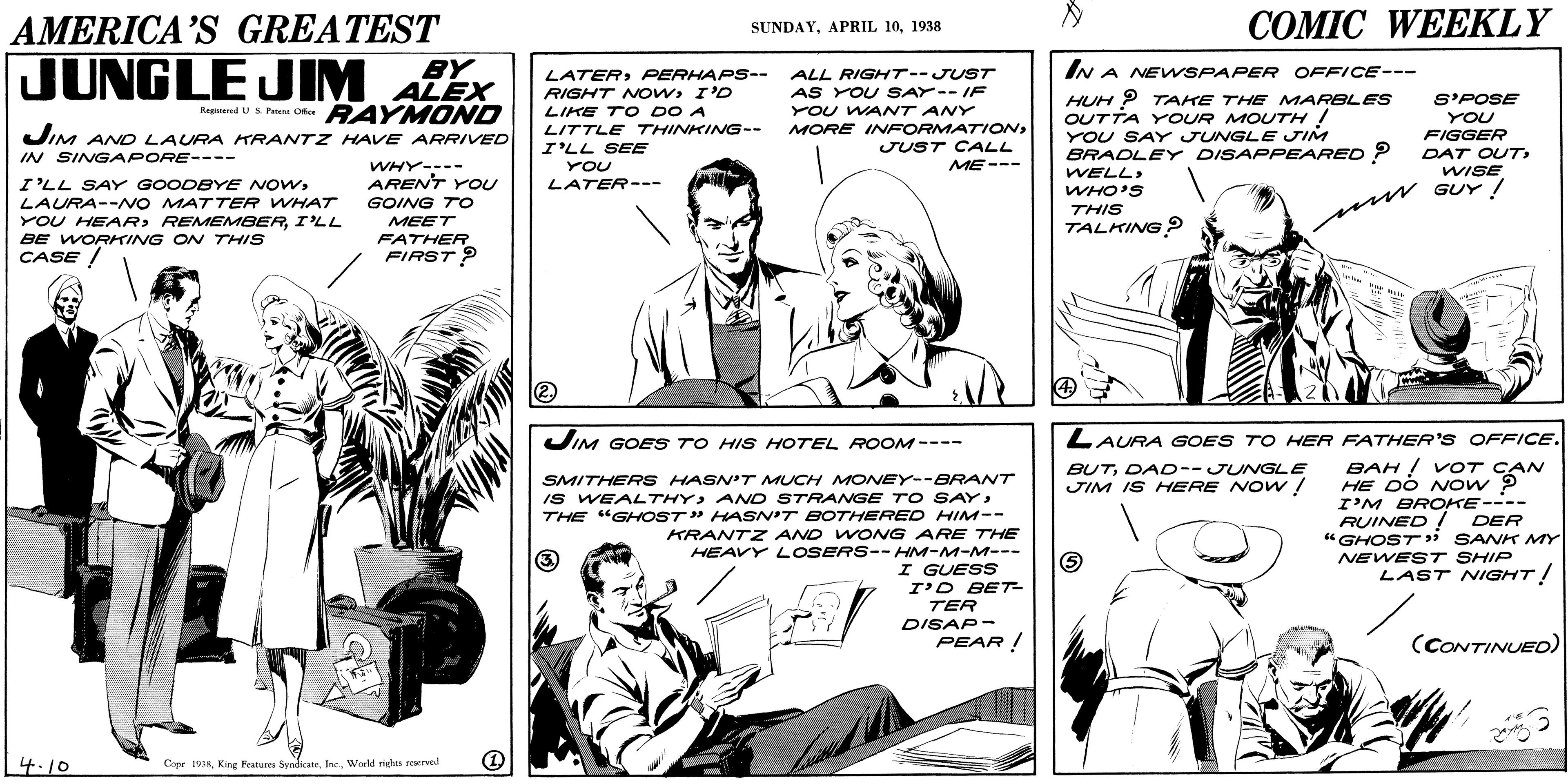 Parallel OCR: AMERICA'S GREATEST ??MIC WEEKLY SUNDAY1938 JUNGLE JIM ALEX BY IN A NENSPAPER OFFICE--- LATERPERHAPS-- RIGHT NOWI'D LIKE TO DO A LITTLE THINKING-- ALL RIGHT--JUST AS YOU SAY--IF YOU WANT ANY MORE INFORMATIONJUST CALL HUH P TAKE THE MARBLES OUTTA YOUR MOUTH ! YOU SAY JUNGL E JIM BRADLEY DISAPPEARED ? S'POSE YOU FIGGER DAT OUT WISE Raginared US Petens Oca RAYM OND JIM AND LAURA RANTZ HAVE ARRIVED I'LL SEE IN SINGAPORE---- ME--- WHY---- ARENT YOU YOU WELLLAURA--NO MATTER WHAT YOU HEARI'LL BE WORKING ON THISS CASE / LATER--- WHO'S THIS TALKING ? GOING TO mw GUY! MEET FATHER FIRST ? JIM GOES TO HIS HOTEL ROOM ---- LAURA GOES TO HER FATHER'S OFFICE. BAH ! VOT CAN HE DO Now P I'M BROKE---- RUINED ! DER "GHOST » SANK MY NEWEST SHIP LAST NIGHT! BUTDAD--JUNGLE JIM IS HERE NOW ! SMITHERS HASN'T MUCH MONEY--BRANT Is WEALTHYAND STRANvGE TO SAY: THE "GHOST" HASN'T BOTHERED HIM-- KRANTZ AND WONG ARE THE HEAVY LOSERS--HM-M-M--- I GUESS I'D BET TER DISAP- PEAR ! 3) (CONTINUED) 4.10 Copr 193KWorld rige rerved AMERICA'S GREATEST ??MIC WEEKLY SUNDAYAPRIL 101938 JUNGLE JIM ALEX BY IN A NENSPAPER OFFICE--- LATERPERHAPS-- RIGHT NOWI'D LIKE TO DO A LITTLE THINKING-- ALL RIGHT--JUST AS YOU SAY--IF YOU WANT ANY MORE INFORMATIONJUST CALL HUH P TAKE THE MARBLES OUTTA YOUR MOUTH ! YOU SAY JUNGL E JIM BRADLEY DISAPPEARED ? S'POSE YOU FIGGER DAT OUT WISE Raginared US Petens Oca RAYM OND JIM AND LAURA RANTZ HAVE ARRIVED I'LL SEE IN SINGAPORE---- ME--- WHY---- ARENT YOU YOU WELLI'LL SAY GOODBYE NOWLAURA--NO MATTER WHAT YOU HEARI'LL BE WORKING ON THISS CASE / LATER--- WHO'S THIS TALKING ? GOING TO mw GUY! MEET FATHER FIRST ? JIM GOES TO HIS HOTEL ROOM ---- LAURA GOES TO HER FATHER'S OFFICE. BAH ! VOT CAN HE DO Now P I'M BROKE---- RUINED ! DER "GHOST » SANK MY NEWEST SHIP LAST NIGHT! BUTDAD--JUNGLE JIM IS HERE NOW ! SMITHERS HASN'T MUCH MONEY--BRANT Is WEALTHYAND STRANvGE TO SAY: THE "GHOST" HASN'T BOTHERED HIM-- KRANTZ AND WONG ARE THE HEAVY LOSERS--HM-M-M--- I GUESS I'D BET TER DISAP- PEAR ! 3) (CONTINUED) 4.10 Copr 193KKing Peatures SvndicateWorld rige rerved