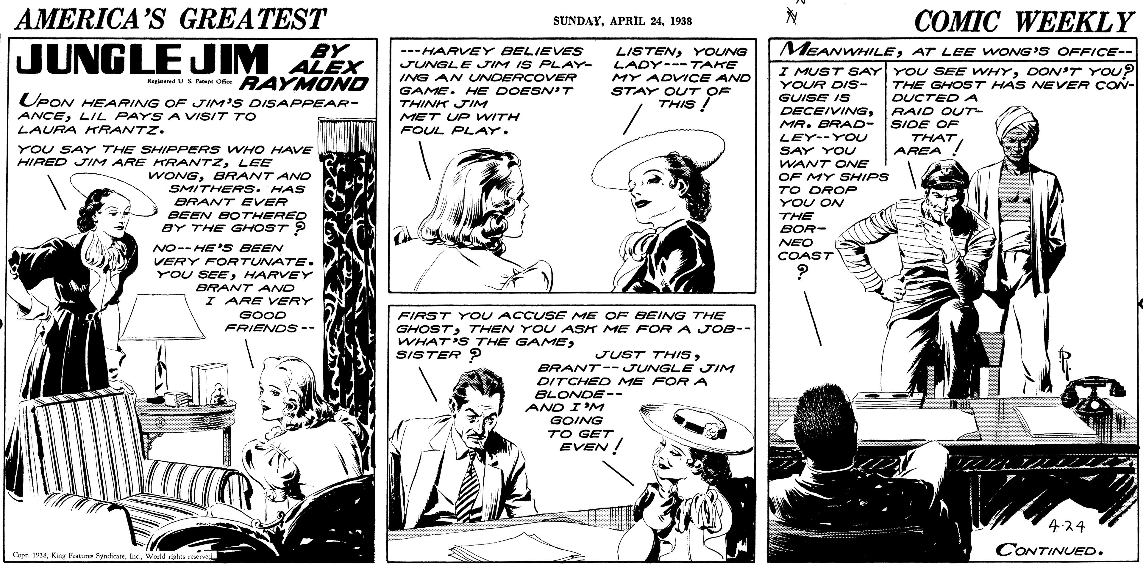 Art OCR: AMERICA'S GREATEST ?OMIC WEEKLY SUNDAY1938 JUNGLE BY MEANWHILEAT LEE WONG'S OFFICE-- JIM ALEX --- HARVEY BELIEVES JUNGLE JIM IS PLAY- ING AN UNDERCOVER GAME. HE DOESN'T THINK JIM MET U e WITH FOUL PLAY. LISTENYOUNG LADY---TAKE MY ADVICE AND RAYMOND UPON HEARING OF JIM'S DISAPPEAR- I MUST SAY YOU SEE WHYDON'T YOU? YOUR DIS- GUISE IS DECEIVINGMR. BRAD- SIDE OF Hegmeed U S. Paen Oe THE GHOST HAS NEVER CON- DUCTED A RAID OUT STAY OUT OF THIS ! ANCELIL PAYS A VISIT TO LAURA HTRANTZ. THATAREA ! LEY--YOU SAY YOU WANT ONE OF MY SHIPS TO DROP YOU ON THE YOU SAY THE SHIPPERS WHO HAVE HIRED JIM ARE KRANTZLEE WONGBRANT AND SMITHERS. HAS BRANT EVER BEEN BOTHERED BY THE GHOST ? BOR- NEO COAST NO-- HE'S BEEN VERY FORTUNATE. YOU SEEHARVEY BRANT AND I ARE VERY FIRST YoU ACCUSE ME OF BEING THE GHOST7THEN YOU ASK ME FOR A JOB-- WHAT'S THE GAMESISTER ? GOOD FRIENOS-- JUST THISBRANT-- JUNGLE JIM DITCHED ME FOR A BLONDE-- AND I'M GOING TO GET EVEN ! 4.24 CONTINUED. Copr 1938Inc. Werld rights reserve AMERICA'S GREATEST ?OMIC WEEKLY SUNDAYAPRIL 241938 JUNGLE BY MEANWHILEAT LEE WONG'S OFFICE-- JIM ALEX --- HARVEY BELIEVES JUNGLE JIM IS PLAY- ING AN UNDERCOVER GAME. HE DOESN'T THINK JIM MET U e WITH FOUL PLAY. LISTENYOUNG LADY---TAKE MY ADVICE AND RAYMOND UPON HEARING OF JIM'S DISAPPEAR- I MUST SAY YOU SEE WHYDON'T YOU? YOUR DIS- GUISE IS DECEIVINGMR. BRAD- SIDE OF Hegmeed U S. Paen Oe THE GHOST HAS NEVER CON- DUCTED A RAID OUT STAY OUT OF THIS ! ANCELIL PAYS A VISIT TO LAURA HTRANTZ. THATAREA ! LEY--YOU SAY YOU WANT ONE OF MY SHIPS TO DROP YOU ON THE YOU SAY THE SHIPPERS WHO HAVE HIRED JIM ARE KRANTZLEE WONGBRANT AND SMITHERS. HAS BRANT EVER BEEN BOTHERED BY THE GHOST ? BOR- NEO COAST NO-- HE'S BEEN VERY FORTUNATE. YOU SEEHARVEY BRANT AND I ARE VERY FIRST YoU ACCUSE ME OF BEING THE GHOST7THEN YOU ASK ME FOR A JOB-- WHAT'S THE GAMESISTER ? GOOD FRIENOS-- JUST THISBRANT-- JUNGLE JIM DITCHED ME FOR A BLONDE-- AND I'M GOING TO GET EVEN ! 4.24 CONTINUED. Copr 1938King Fratures SyrndicateInc. Werld rights reserve