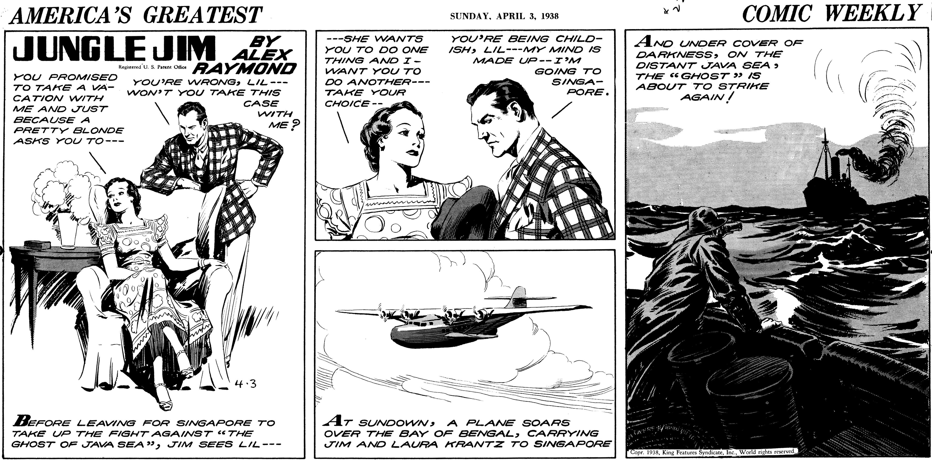 Watercraft OCR: AMERICA’S GREATEST COMIC WEEKLY SUNDAY1938 JUNGLE JIM YOU'RE BEING CHILD- ISHLIL---MY MIND IS BY ---SHE WANTS AND UNOER COVER OF DARKNESSON THE DISTANT JAVA SEA > THE «GHOST » IS ABOUT T O STRIKE AGAIN! ALEX YOU TO DO ONE THING AND I- MADE UP--I'M Regtenlus Peren Oer RAYM OND YOU PROMISED TO TAKE A VA- CATION WITH ME AND JUST BECAUSE A YOU'RE VWRONGLIL--- WON'T Y oU TAKE THIS CASE WITH ME ? WANT YOU TO DO ANOTHER--- TAKE YOUR CHOICE-- GOING TO SINGA- PORE. PRETTY BLONDE ASKS YOU TO--- 4.3 BEFORE LEAVING FOR SINGAPORE TO TAKE UP THE FIGHT AGAINST "THE GHOST OF JAVA SEA"JIM SEES LIL--- AT SUNDOWNA A PLANE SOARS OVER THE BAY OF BENGALCARRYING JIM AND LAURA KRANTZ TO SINGAPORE Cope 1938World rights reserend AMERICA’S GREATEST COMIC WEEKLY SUNDAYAPRIL 31938 JUNGLE JIM YOU'RE BEING CHILD- ISHLIL---MY MIND IS BY ---SHE WANTS AND UNOER COVER OF DARKNESSON THE DISTANT JAVA SEA > THE «GHOST » IS ABOUT T O STRIKE AGAIN! ALEX YOU TO DO ONE THING AND I- MADE UP--I'M Regtenlus Peren Oer RAYM OND YOU PROMISED TO TAKE A VA- CATION WITH ME AND JUST BECAUSE A YOU'RE VWRONGLIL--- WON'T Y oU TAKE THIS CASE WITH ME ? WANT YOU TO DO ANOTHER--- TAKE YOUR CHOICE-- GOING TO SINGA- PORE. PRETTY BLONDE ASKS YOU TO--- 4.3 BEFORE LEAVING FOR SINGAPORE TO TAKE UP THE FIGHT AGAINST "THE GHOST OF JAVA SEA"JIM SEES LIL--- AT SUNDOWNA A PLANE SOARS OVER THE BAY OF BENGALCARRYING JIM AND LAURA KRANTZ TO SINGAPORE Cope 1938King Features SyrdicateWorld rights reserend