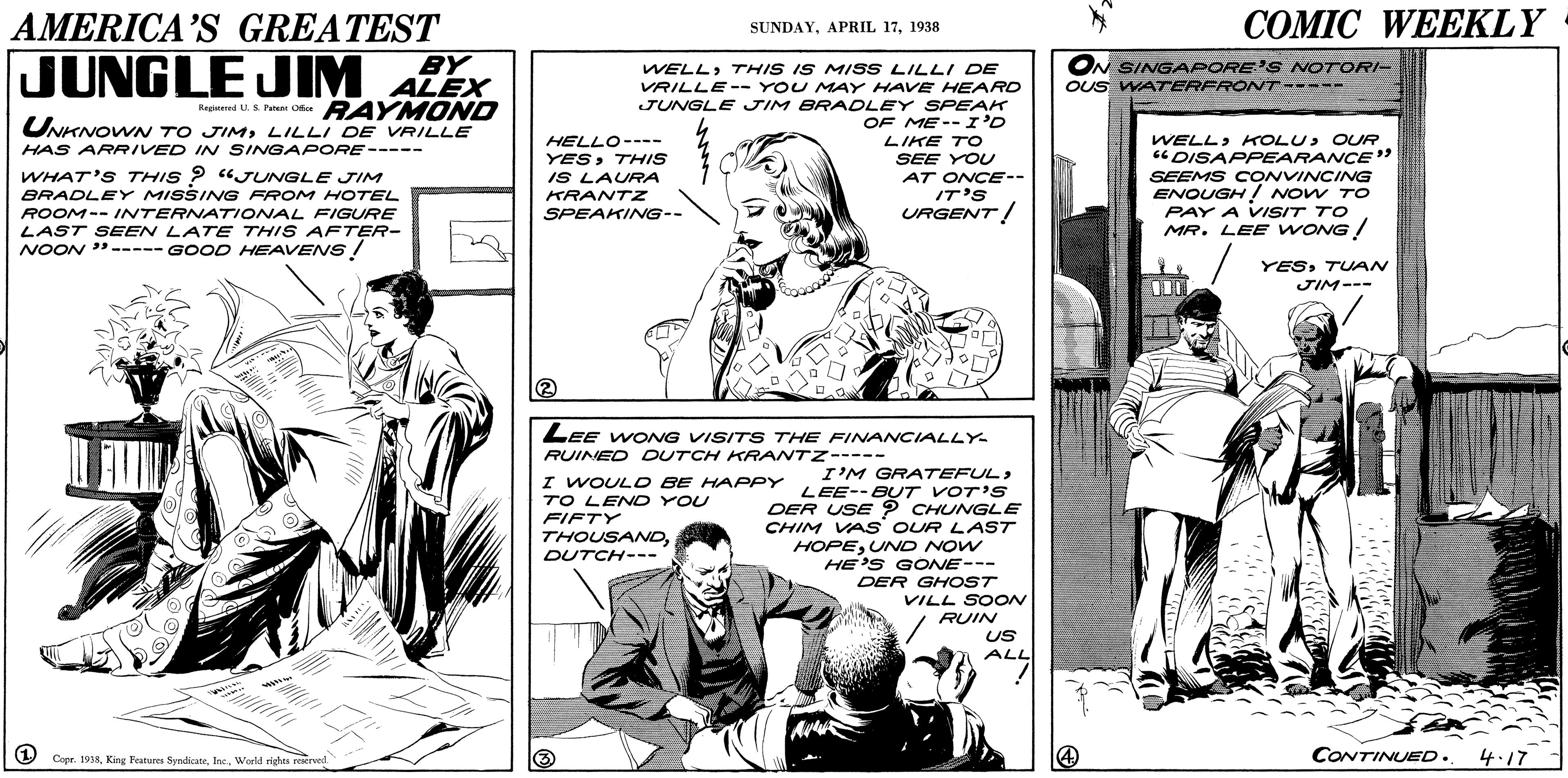 Comic book OCR: COMIC WEEKLY AMERICA'S GREATEST BY SUNDAY1938 JUNGLE JIM ALEX WELLTHIS IS MISS LILLI DE VRILLE-- YOU MAY HAVE HEARD JUNGLE JIM BRADLEY SPEAK OF ME--I'D LIKE TO ON SINGAPORE'S NOTORI- OUS WATERFRONT----- RAYMOND UNKNOWN TO JIMLILLI DE VRILLE Reginered U. S. P Ofe WELLOUR "DISAPPEARANCE" SEEMS CONVINCINVG ENOUGH Now TO PAY A VISIT TO MR. LEE WONG / HELLO---- YESTHIS IS LAURA HAS ARRIVED IN SINGAPORE----- WHAT'S THIS ? "JUNGLE JIM BRADLEY MISSING FROM HOTEL SEE YOU AT ONCE-- IT'S URGENT! KRANTZ ROOM-- INTERNATIONAL FIGURE LAST SEEN LATE THIS AFTER- NOON "----- GOOD HEAVENS! SPEAKING-- YESTUAN JIM--- LEE WONG VISITS THE FINANCIALLY RUINED DUTCH KRANTZ----- I WOULD BE HAPPY TO LEND YOU FIFTY THOUSANDDUTCH--- I'M GRATEFUL> LEE--BUT VOT'S DER USE ? CHUNGLE CHIM VA S OUR LAST HOPEUND NOW HE'S GONE--- DER GHOST VILL SOON RUIN US ALL Ar 1 Capr. 1918World rights reerved CONTINUED. 4.17 COMIC WEEKLY AMERICA'S GREATEST BY SUNDAYAPRIL 171938 JUNGLE JIM ALEX WELLTHIS IS MISS LILLI DE VRILLE-- YOU MAY HAVE HEARD JUNGLE JIM BRADLEY SPEAK OF ME--I'D LIKE TO ON SINGAPORE'S NOTORI- OUS WATERFRONT----- RAYMOND UNKNOWN TO JIMLILLI DE VRILLE Reginered U. S. P Ofe WELLOUR "DISAPPEARANCE" SEEMS CONVINCINVG ENOUGH Now TO PAY A VISIT TO MR. LEE WONG / HELLO---- YESTHIS IS LAURA HAS ARRIVED IN SINGAPORE----- WHAT'S THIS ? "JUNGLE JIM BRADLEY MISSING FROM HOTEL SEE YOU AT ONCE-- IT'S URGENT! KRANTZ ROOM-- INTERNATIONAL FIGURE LAST SEEN LATE THIS AFTER- NOON "----- GOOD HEAVENS! SPEAKING-- YESTUAN JIM--- LEE WONG VISITS THE FINANCIALLY RUINED DUTCH KRANTZ----- I WOULD BE HAPPY TO LEND YOU FIFTY THOUSANDDUTCH--- I'M GRATEFUL> LEE--BUT VOT'S DER USE ? CHUNGLE CHIM VA S OUR LAST HOPEUND NOW HE'S GONE--- DER GHOST VILL SOON RUIN US ALL Ar 1 Capr. 1918King Peatures SyndicteWorld rights reerved CONTINUED. 4.17