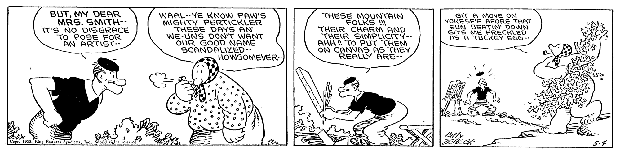 Font OCR: BUTMY DEAR MRS. SMITH- IT'S NO DISGRACE TO POSE FOR AN ARTIST.. WAAL--YE KNOW PAW'S MIGHTY PERTICKLER THESE DAYS AN WE UNS DON'T WANT OUR GOOD SCANDALIZEDE THESE MOUNTAIN FOLKS THEIR CHARM AND THEIR SIMPLICITY-- AHH TO PUT THES ON CANVAS AS REALLY ARE- GIT A MOVE ON YORESE'F AFORE THAT SUN BEATIN DOWN GITS ME FRECKLED AS A TÜCKEY EGG- HOWSOMEVER- Capr. 1918Ine. BUTMY DEAR MRS. SMITH- IT'S NO DISGRACE TO POSE FOR AN ARTIST.. WAAL--YE KNOW PAW'S MIGHTY PERTICKLER THESE DAYS AN WE UNS DON'T WANT OUR GOOD SCANDALIZEDE THESE MOUNTAIN FOLKS THEIR CHARM AND THEIR SIMPLICITY-- AHH TO PUT THES ON CANVAS AS REALLY ARE- GIT A MOVE ON YORESE'F AFORE THAT SUN BEATIN DOWN GITS ME FRECKLED AS A TÜCKEY EGG- HOWSOMEVER- Capr. 1918King Peatures Syndicate