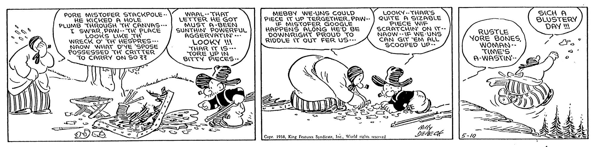 Sharing OCR: MEBBY WE-UNS COULD PIECE IT UP TERGETHERPAW-- IF MISTOFER GOOGLE HAPPENS ALONG HE'D BE DOWNRIGHT PROUD To RIDDLE IT OUT FER US.. LOOKY--THAR'S QUITE A SIZABLE PIECE WIE SCRATCHIN' ON IT. NAOW. IF WE UNS CAN GIT 'EM ALL SCOOPED UP ?ICH A BLUSTERY DAY !! PORE MISTOFER STACKPOLE HE KICKED A HOLE PLUMB THROUGH TH' CANVAS... I SW'ARPAW.. TH PLACE LooKS LIKE TH WRECK O' TH' HESPRES... NAOW WHAT D'YE 'SPOSE POSSESSED TH CRITTER To CARRY ON SO 33 WAAL.THAT LETTER HE GOT MUST A BEEN SUNTHIN POWERFUL AGGERVATIN'... LOOKY W THAR IT S .. TORE UP IN BITTY PIECES.. RUSTLE YORE BONESWOMAN . TIME'S A-WASTIN Copr. 1938World rights rescrved 5-10 MEBBY WE-UNS COULD PIECE IT UP TERGETHERPAW-- IF MISTOFER GOOGLE HAPPENS ALONG HE'D BE DOWNRIGHT PROUD To RIDDLE IT OUT FER US.. LOOKY--THAR'S QUITE A SIZABLE PIECE WIE SCRATCHIN' ON IT. NAOW. IF WE UNS CAN GIT 'EM ALL SCOOPED UP ? ICH A BLUSTERY DAY !! PORE MISTOFER STACKPOLE HE KICKED A HOLE PLUMB THROUGH TH' CANVAS... I SW'ARPAW.. TH PLACE LooKS LIKE TH WRECK O' TH' HESPRES... NAOW WHAT D'YE 'SPOSE POSSESSED TH CRITTER To CARRY ON SO 33 WAAL.THAT LETTER HE GOT MUST A BEEN SUNTHIN POWERFUL AGGERVATIN'... LOOKY W THAR IT S .. TORE UP IN BITTY PIECES.. RUSTLE YORE BONESWOMAN . TIME'S A-WASTIN Copr. 1938King leatures SyndicateWorld rights rescrved 5-10