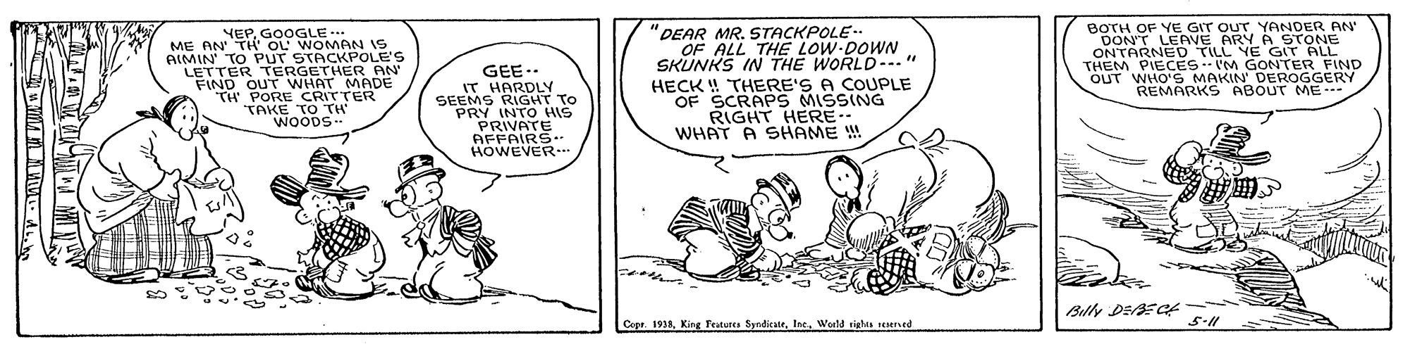 Art OCR: BOTH OF YE GIT OUT YANDER AN DON'T LEAVE ARY A STONE ONTARNED TILL YE GIT ALL THEM PIECESIM GONTER FIND OUT WHO'S MAKIN' DEROGGERY REMARKS ABOUT ME--- GOOGLE OOLE'S ME BA TE OL AIMIN TO PUT LETTER TERGETHER AN FIND OUT WHAT MADÉ TH PORE CRITTER TAKE TO TH "DEAR MR. STACKPOLE- OF ALL THE LOW DOWN SKUNKS IN THE WORLD-." HECK ! THERE'S A COUPLE OF SCRAPS MISSING RIGHT HERE WHAT A SHAME ! IS GEE.. IT HARDLY SEEMS RIGHT TO PRY INTO HIS PRIVATE AFFAIRS- HOWEVER. WOODS ?? Billy DE3E Cf Copr. 1998Weeld tighes renerved BOTH OF YE GIT OUT YANDER AN DON'T LEAVE ARY A STONE ONTARNED TILL YE GIT ALL THEM PIECESIM GONTER FIND OUT WHO'S MAKIN' DEROGGERY REMARKS ABOUT ME--- GOOGLE OOLE'S ME BA TE OL AIMIN TO PUT LETTER TERGETHER AN FIND OUT WHAT MADÉ TH PORE CRITTER TAKE TO TH "DEAR MR. STACKPOLE- OF ALL THE LOW DOWN SKUNKS IN THE WORLD-." HECK ! THERE'S A COUPLE OF SCRAPS MISSING RIGHT HERE WHAT A SHAME ! IS GEE.. IT HARDLY SEEMS RIGHT TO PRY INTO HIS PRIVATE AFFAIRS- HOWEVER. WOODS ? ? Billy DE3E Cf Copr. 1998King Fratutea SyndicateWeeld tighes renerved