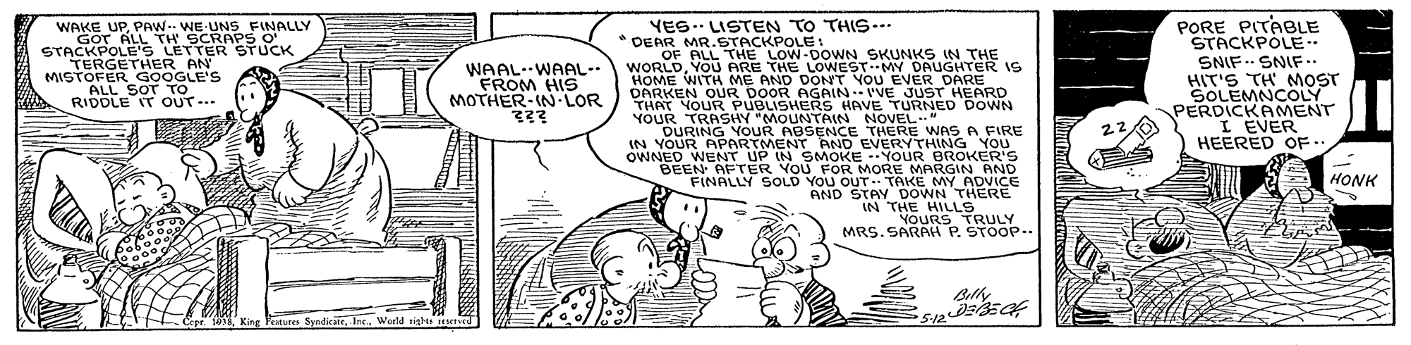 Line OCR: PORE PITABLE STACKPOLE. SNIF .. SNIF.. HIT'S TH MOST SOLEMNCOLY PERDICKAMENT I EVER HEERED OF .. YES.. LISTEN TO THIS.. DEAR MR.STACKPOLE WAKE UPPAW.. WE UNS FINALLY GOT ALL TH SCRAPS O STACKPOLE'S LETTER STUCK TERGETHER AN' MISTOFER GOOGLE'S ALL SOT TO RIDDLE IT OUT... WAAL.WAAL-- FROM HIS MOTHER-IN LOR OF ALL THE LOW-DOWN SKUNKS IN THE WORLDYOU ARE THE LOWESTMY DAUGHTER IS HOME WITH ME AND DONT YOU EVER DARE DARKEN OUR DOOR AGAIN I'VE JUST HEARD THAT YOUR PUBLISHERS HAVE TURNED DOWN YOUR TRASHY "MOUNTAIN NOVEL" 22 DURING YOUR ABSENCE THERE WNAS A FIRE IN YOUR APARTMENT AND EVERYTHING YOU OWNED WENT UP IN SMOKE --YOUR BROKER'S BEEN AFTER VOU FOR MORE MARGIN AND FINALLY SOLD YOU OUT. TAKE MY ADVICE AND STAY DOWN THERE IN THE HILLS YOURS TRULY MRS. SARAH P. STOOP. HONK Belhy Copr. 108Woeld sigh d PORE PITABLE STACKPOLE. SNIF .. SNIF.. HIT'S TH MOST SOLEMNCOLY PERDICKAMENT I EVER HEERED OF .. YES.. LISTEN TO THIS.. DEAR MR.STACKPOLE WAKE UPPAW.. WE UNS FINALLY GOT ALL TH SCRAPS O STACKPOLE'S LETTER STUCK TERGETHER AN' MISTOFER GOOGLE'S ALL SOT TO RIDDLE IT OUT... WAAL.WAAL-- FROM HIS MOTHER-IN LOR OF ALL THE LOW-DOWN SKUNKS IN THE WORLDYOU ARE THE LOWESTMY DAUGHTER IS HOME WITH ME AND DONT YOU EVER DARE DARKEN OUR DOOR AGAIN I'VE JUST HEARD THAT YOUR PUBLISHERS HAVE TURNED DOWN YOUR TRASHY "MOUNTAIN NOVEL" 22 DURING YOUR ABSENCE THERE WNAS A FIRE IN YOUR APARTMENT AND EVERYTHING YOU OWNED WENT UP IN SMOKE --YOUR BROKER'S BEEN AFTER VOU FOR MORE MARGIN AND FINALLY SOLD YOU OUT. TAKE MY ADVICE AND STAY DOWN THERE IN THE HILLS YOURS TRULY MRS. SARAH P. STOOP. HONK Belhy Copr. 108King Feitures SyndicateWoeld sigh d