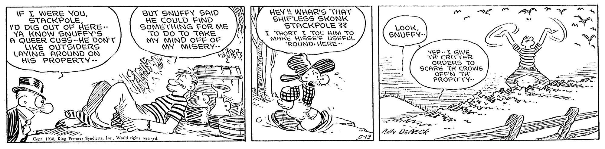 Line art OCR: IF I WERE YOUI'D DIG OUT OF HERE.. YA KNOW SNUFFY'S A QUEER CUSS HE DONT LIKE OUTSIDERS LAYING AROUND ON HIS PROPERTY.- BUT SNUFFY SAID HE COULD FIND SOMETHING FOR ME TO DO TO TAKE MY MIND OFF OF HEY ! WHAR'S THAT SHIF'LESS SKONK STACKPOLE ? I THORT L TOL HI EUL LOOKSNUFFY.. MAKE HISEF ROUND. HERE YEP.I TH CRITT ORDERS TO SCARE TH' CROWS OFF'N TA PROPITTY.. Copr 1938lec. World righs teered S13 IF I WERE YOUI'D DIG OUT OF HERE.. YA KNOW SNUFFY'S A QUEER CUSS HE DONT LIKE OUTSIDERS LAYING AROUND ON HIS PROPERTY.- BUT SNUFFY SAID HE COULD FIND SOMETHING FOR ME TO DO TO TAKE MY MIND OFF OF HEY ! WHAR'S THAT SHIF'LESS SKONK STACKPOLE ? I THORT L TOL HI EUL LOOKSNUFFY.. MAKE HISEF ROUND. HERE YEP.I TH CRITT ORDERS TO SCARE TH' CROWS OFF'N TA PROPITTY.. Copr 1938King Feitures Syndicatelec. World righs teered S13