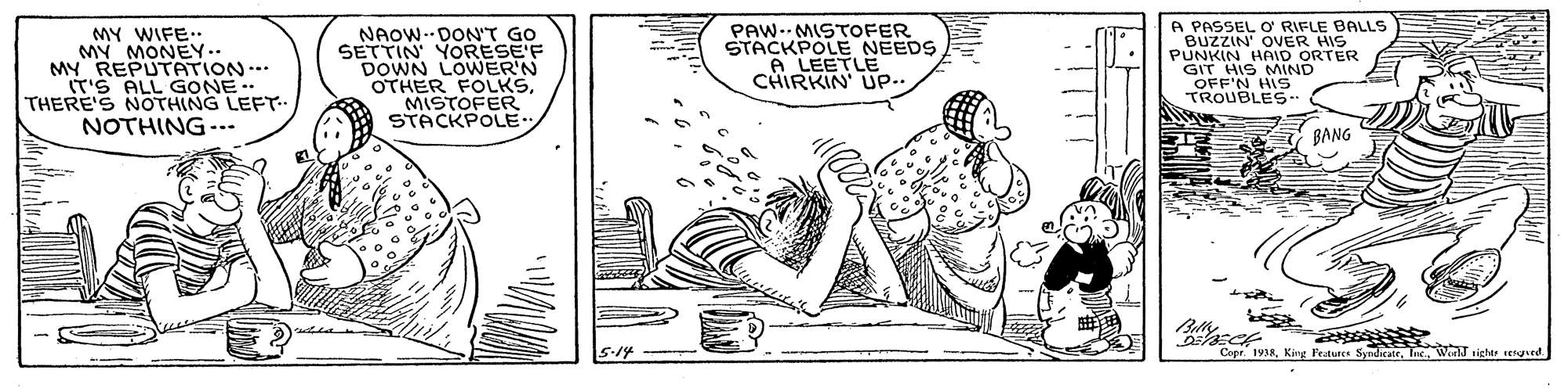 Font OCR: MY WIFE. MY MONEY.. MY REPUTATION. IT'S ALL GONE THERE'S NOTHING LEFT- NOTHING--- NAOW.DON'T GO SETTIN YORESE'F DOWN LOWWER'N OTHER FOLKSMISTOFER STACKPOLE.. PAW-- MISTOFER STACKPOLE NEEDS A LEETLE CHIRKIN' UP- A PASSEL O RIFLE BALLS BUZZIN OVER HIS PUNKIN HAID ORTER GIT HIS MIND OFF'N HIS TROUBLES- BANG 5-14 - - Copr. 1938WorlT tighte resged. MY WIFE. MY MONEY.. MY REPUTATION. IT'S ALL GONE THERE'S NOTHING LEFT- NOTHING--- NAOW.DON'T GO SETTIN YORESE'F DOWN LOWWER'N OTHER FOLKSMISTOFER STACKPOLE.. PAW-- MISTOFER STACKPOLE NEEDS A LEETLE CHIRKIN' UP- A PASSEL O RIFLE BALLS BUZZIN OVER HIS PUNKIN HAID ORTER GIT HIS MIND OFF'N HIS TROUBLES- BANG 5-14 - - Copr. 1938King Festures SyndicateWorlT tighte resged.