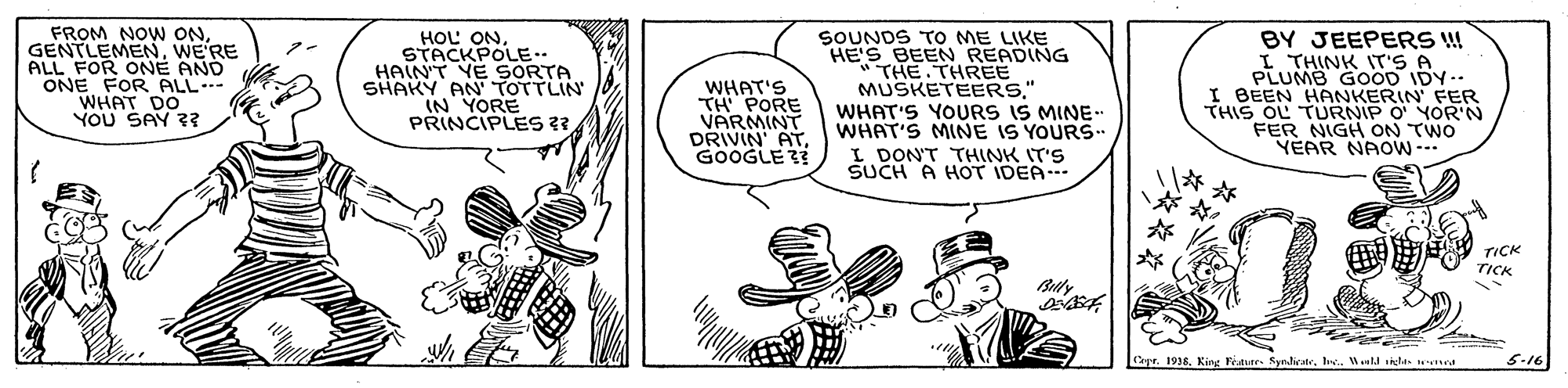 Finger OCR: FROM NOW ONWE'RE ALL FOR ONE AND ONE FOR ALL- WHAT DO YOU SAY ?? HOL ONSTACKPOLE.. HAINT YE SORTA SHAKY AN TOTTLIN IN YORE PRINCIPLES ?? WHAT'S TH PORE VARMINT DRIVIN' ATGOOGLE 23 SOUNDS TO ME LIKE HE'S BEEN READING "THE THREE MUSKETEERS" WHAT'S YOURS IS MINE- WHAT'S MINE IS YOURS. I DON'T THINK IT'S SUCH A HOT IDEA-- BY JEEPERS ! I THINK IT'S A PLUMB GOOD IDY I BEEN HANKERIN FER THIS OL TURNIP O YOR'N FER NIGH ON TWO YEAR NAOW -- TICK TICK Buly apr. 1938Wl ile med 5.16 FROM NOW ONWE'RE ALL FOR ONE AND ONE FOR ALL- WHAT DO YOU SAY ?? HOL ONSTACKPOLE.. HAINT YE SORTA SHAKY AN TOTTLIN IN YORE PRINCIPLES ?? WHAT'S TH PORE VARMINT DRIVIN' ATGOOGLE 23 SOUNDS TO ME LIKE HE'S BEEN READING "THE THREE MUSKETEERS" WHAT'S YOURS IS MINE- WHAT'S MINE IS YOURS. I DON'T THINK IT'S SUCH A HOT IDEA-- BY JEEPERS ! I THINK IT'S A PLUMB GOOD IDY I BEEN HANKERIN FER THIS OL TURNIP O YOR'N FER NIGH ON TWO YEAR NAOW -- TICK TICK Buly apr. 1938King Featurr. SyndlicateWl ile med 5.16