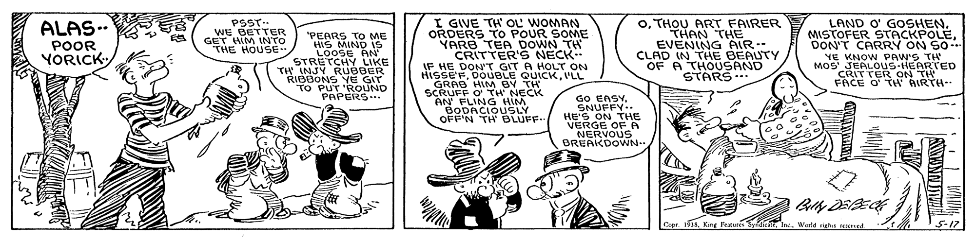 Line OCR: I GIVE TH' OL WOMAN ORDERS TO POUR SOME YARB TEA DOWN TH CRITTER'S NECK IF HE DON'T GIT A HOLT ON HISSE'FI'LL GRAB HIM BY TH SCRUFF O' TH NECK AN FLING HIM BODACIOUSLY OFF'N TH' BLUFF.. oTHOU ART FAIRER THAN THE EVENING AIR- CLAD IN THE BEAUTY OF A THOUSAND STARS. LAND O' GOSHENDON'T CARRY ON SO. .NE KNOW PAW'S TH MOS JEALOUS-HEARTED CRITTER ON TH FACE O' TH AIRTH-- PSST.. WE BETTER GET HIM INTO THE HOUSE ALAS.. 'PEARS TO ME HIS MIND is LOOSE AN' STRETCHY LIKE TH INJY RUBBER RIBBONS YE GIT TO PUT 'ROUND PAPERS... POOR YORICK GO EASYSNUFFY.. HE'S ON THE VERGE OF A NERVOUS BREAKDOWN.. Billy DEBECE Copr. 1938World nghis sesered. 5-17 I GIVE TH' OL WOMAN ORDERS TO POUR SOME YARB TEA DOWN TH CRITTER'S NECK IF HE DON'T GIT A HOLT ON HISSE'FDOUBLE QUICKI'LL GRAB HIM BY TH SCRUFF O' TH NECK AN FLING HIM BODACIOUSLY OFF'N TH' BLUFF.. oTHOU ART FAIRER THAN THE EVENING AIR- CLAD IN THE BEAUTY OF A THOUSAND STARS. LAND O' GOSHENMISTOFER 9TACKPOLEDON'T CARRY ON SO. .NE KNOW PAW'S TH MOS JEALOUS-HEARTED CRITTER ON TH FACE O' TH AIRTH-- PSST.. WE BETTER GET HIM INTO THE HOUSE ALAS.. 'PEARS TO ME HIS MIND is LOOSE AN' STRETCHY LIKE TH INJY RUBBER RIBBONS YE GIT TO PUT 'ROUND PAPERS... POOR YORICK GO EASYSNUFFY.. HE'S ON THE VERGE OF A NERVOUS BREAKDOWN.. Billy DEBECE Copr. 1938King Featutés SyndictrWorld nghis sesered. 5-17