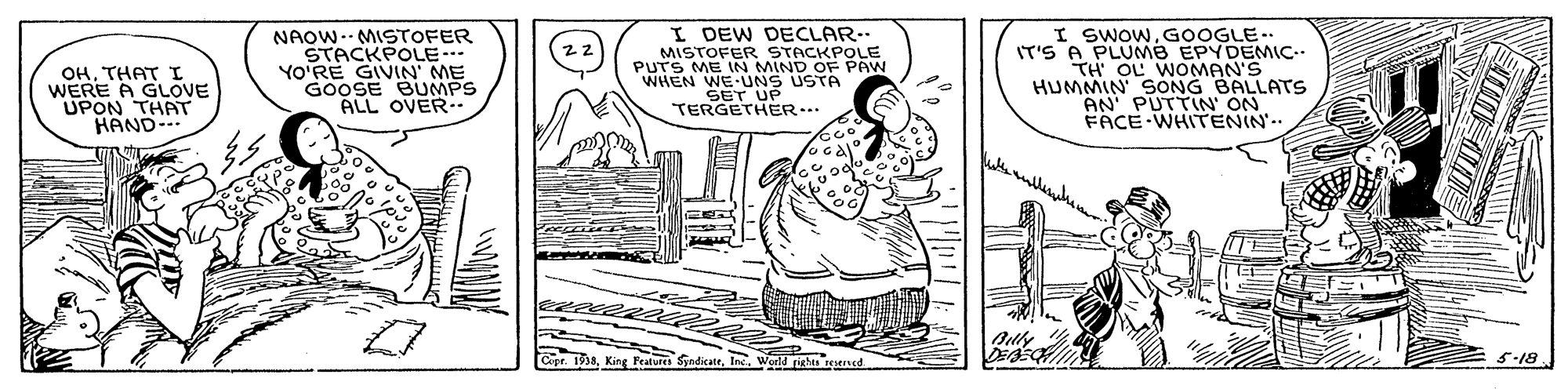 Jaw OCR: OHTHAT I WERE A GLOVE UPON THAT HAND- NAOW-- MISTOFER STACKPOLE YO'RE GIVIN ME GOOSE BUMPS ALL OVER. I DEW DECLAR. MISTOFER STACKPOLE PUTS ME IN MIND OF PAW WHEN WE UNS USTA SET UP TERGETHER.. I SWOWGOOGLE.. IT'S A PLUMB EPYDEMIC- TH OL WOoMAN'S HUMMIN SONG BALLATS AN PUTTIN ON FACE WHITENIN'.. King Featus SyadicateInc. Werld righas ed 5-18 OHTHAT I WERE A GLOVE UPON THAT HAND- NAOW-- MISTOFER STACKPOLE YO'RE GIVIN ME GOOSE BUMPS ALL OVER. I DEW DECLAR. MISTOFER STACKPOLE PUTS ME IN MIND OF PAW WHEN WE UNS USTA SET UP TERGETHER.. I SWOWGOOGLE.. IT'S A PLUMB EPYDEMIC- TH OL WOoMAN'S HUMMIN SONG BALLATS AN PUTTIN ON FACE WHITENIN'.. King Featus SyadicateInc. Werld righas ed 5-18