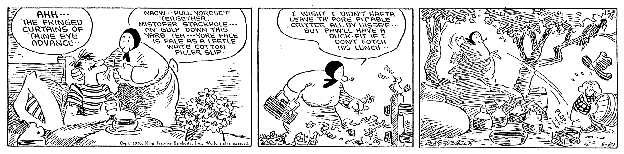 Rectangle OCR: AHH--. THE FRINGED CURTAINS OF THINE EYE ADVANCE-. NAOW -- PULL YORESE'F TERGETHER MISTOFER SNN THIS NARB TEA -.NORE FACE IS PALE AS A LEETLE WHITE COTTON PILLER SLIP. I WISHT I DIDN'T HAFTA LEAVE TH' PORE PIT'ABLE CRITTER ALL BY HISSEF.. BUT PAWLL HAVE A DUCK FIT IF I DON'T FOTCH HIS LUNCH Copr. 1918Werld righes reted * 5-20 AHH--. THE FRINGED CURTAINS OF THINE EYE ADVANCE-. NAOW -- PULL YORESE'F TERGETHER MISTOFER SNN THIS NARB TEA -.NORE FACE IS PALE AS A LEETLE WHITE COTTON PILLER SLIP. I WISHT I DIDN'T HAFTA LEAVE TH' PORE PIT'ABLE CRITTER ALL BY HISSEF.. BUT PAWLL HAVE A DUCK FIT IF I DON'T FOTCH HIS LUNCH Copr. 1918King Frature SyndicateWerld righes reted * 5-20