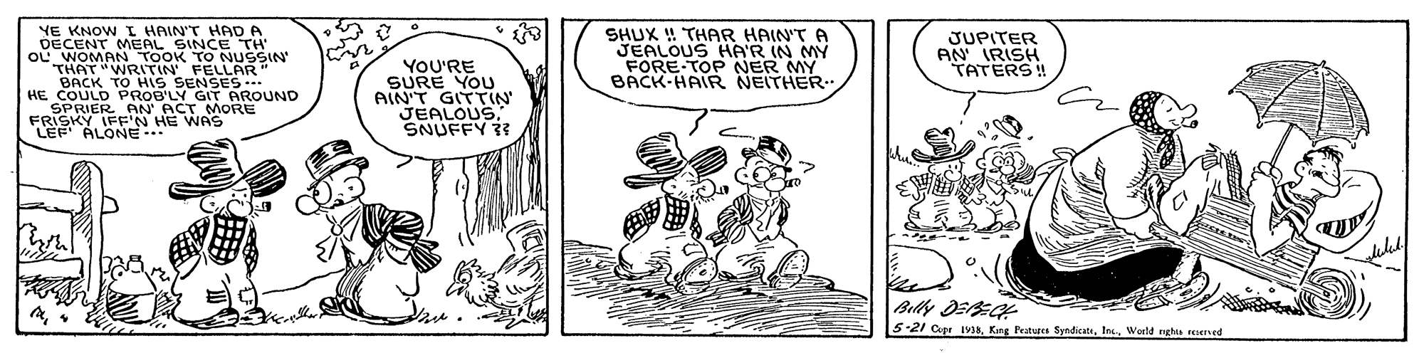 Design OCR: YE KNOW I HAIN'T HAD A DECENT MEAL SINCE TH oU WOMAN TOOK TO NUSSIN THAT "WRITIN FELLAR" BACK TO HIS SENSES.. HE COULD PROB'LY GIT AROUND SPRIER AN ACT MORE FRISKY IFF'N HE WAS LEF ALONE SHUX ! THAR HAIN'T A JEALOUS HA'R IN MY FORE TOP NER MY BACK-HAIR NEITHER JUPITER AN' IRISH TATERS! YOU'RE SURE YOU AIN'T GITTIN JEALOUSSNUFFY ? Bily DEEGH 5-21 Cupe IV38World rghts resered YE KNOW I HAIN'T HAD A DECENT MEAL SINCE TH oU WOMAN TOOK TO NUSSIN THAT "WRITIN FELLAR" BACK TO HIS SENSES.. HE COULD PROB'LY GIT AROUND SPRIER AN ACT MORE FRISKY IFF'N HE WAS LEF ALONE SHUX ! THAR HAIN'T A JEALOUS HA'R IN MY FORE TOP NER MY BACK-HAIR NEITHER JUPITER AN' IRISH TATERS! YOU'RE SURE YOU AIN'T GITTIN JEALOUSSNUFFY ? Bily DEEGH 5-21 Cupe IV38Kang Peatuges SyndicatsWorld rghts resered