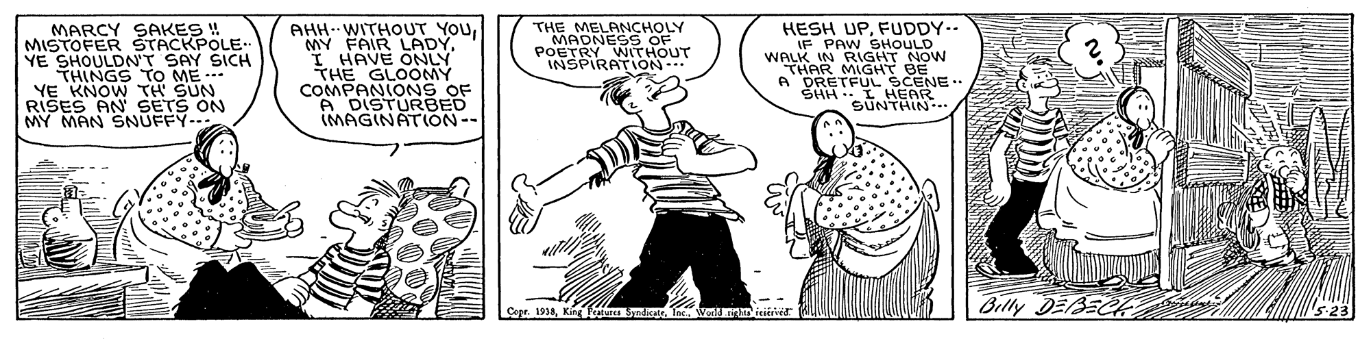 Fictional character OCR: AHH. WITHOUT YOUI HAVE ONLY THE GLOOMY COMPANIONS OF A DISTURBED IMAGINATION-- MARCY SAKES ! MISTOFER STACKPOLE. YE SHOULDN'T SAY SICH THINGS TO ME -. YE KNOW TH SUN RIŠES AN SETS ON MY MAN SNUFFY- THE MELANCHOLY MADNESS OF POETRY WITHOUT INSPIRATION-. HESH UPFUDDY.- IF PAW SHOULD WALK IN RIGHT NOW THAR MIGHT BE A DRETFUL SCENE .. SHH I HEAR SUNTHIN- Copr. 1914Tns Wold an Billy DEBEC AHH. WITHOUT YOUMY FAIR LADYI HAVE ONLY THE GLOOMY COMPANIONS OF A DISTURBED IMAGINATION-- MARCY SAKES ! MISTOFER STACKPOLE. YE SHOULDN'T SAY SICH THINGS TO ME -. YE KNOW TH SUN RIŠES AN SETS ON MY MAN SNUFFY- THE MELANCHOLY MADNESS OF POETRY WITHOUT INSPIRATION-. HESH UPFUDDY.- IF PAW SHOULD WALK IN RIGHT NOW THAR MIGHT BE A DRETFUL SCENE .. SHH I HEAR SUNTHIN- Copr. 1914King ua SyadicateTns Wold an Billy DEBEC