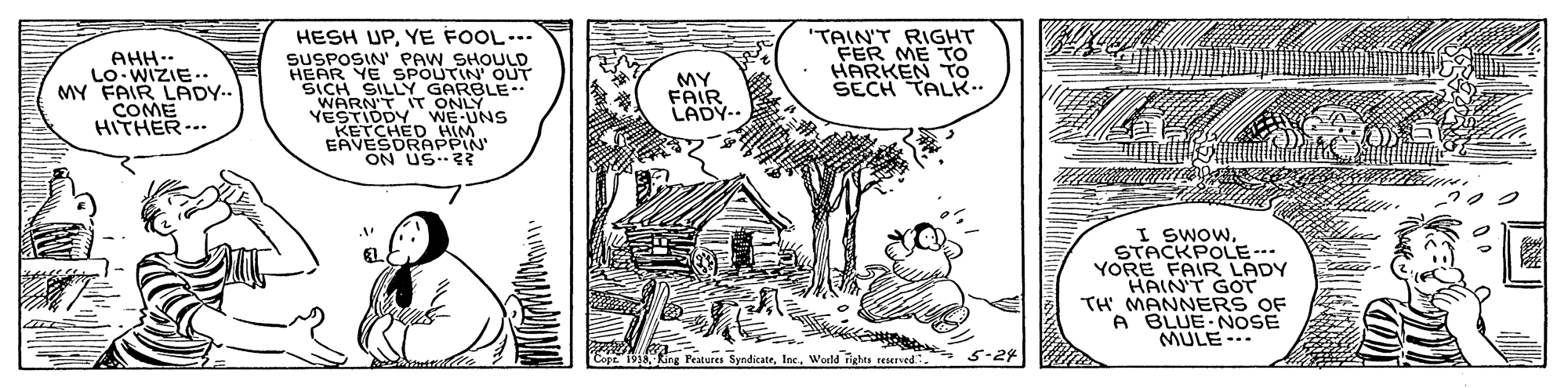 Parallel OCR: AHH.- LO WIZIE.. MY FAIR LADY.. COME HITHER--. HESH UPYE FOOL... SUSPOSIN' PAW SHOULD HEAR YE SPOUTIN' OUT SICH SILLY GARBLE. WARN'T IT ONLY YESTIDDY WE UNS KETCHED HIM EAVESDRAPPIN" ON US "TAIN'T RIGHT FER ME TTO HARKEN To SECH TALK.. MY FAIR LADY-. I SWOWSTACKPOLE--. YORE FAIR LADY HAIN'T GOT TH MANNERS OF A BLUE NOSE MULE--- Eo 1933Wedd Tighas reserved 5-24 AHH.- LO WIZIE.. MY FAIR LADY.. COME HITHER--. HESH UPYE FOOL... SUSPOSIN' PAW SHOULD HEAR YE SPOUTIN' OUT SICH SILLY GARBLE. WARN'T IT ONLY YESTIDDY WE UNS KETCHED HIM EAVESDRAPPIN" ON US "TAIN'T RIGHT FER ME TTO HARKEN To SECH TALK.. MY FAIR LADY-. I SWOWSTACKPOLE--. YORE FAIR LADY HAIN'T GOT TH MANNERS OF A BLUE NOSE MULE--- Eo 1933King Features SyndicateWedd Tighas reserved 5-24