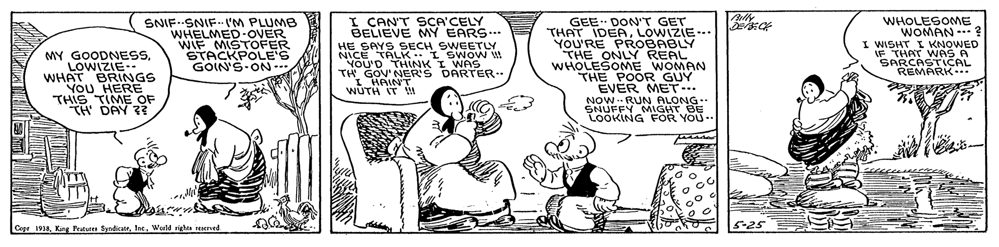 Conversation OCR: I CAN'T SCA'CELY BELIEVE MY EARS... MY GOODNESSLOWIZIE-- WHAT BRINGS YoU HERE THIS TIME OF TH DAY ? SNIF SNIF.. 'M PLUMB WHELMED-OVER WIF MISTOFER STACKPOLE'S GOIN'S-ON-. HE SAYS SECH SWEETLY MOMS_T…A191 ?DIN YOU'D THINK I WAS TH GOV'NER'S DARTER.. I HAIN'T. WÚTH IT ! GEE DON'T GET THAT IDEALOWIZIE-.. YOU'RE PROOBABLY THE ONLY REAL WHOLESOME WOMAN THE POOR GUY EVER MET... WHOLESOME WOMAN ... ? I WISHT I KNOWED IF THAT WAS A SARCASTICAL REMARK... NOW-- RUN ALONG SNUFFY MIGHT BE LOOKING FOR YOU.. Cepr 1938tae. World rights reserved 5-25 I CAN'T SCA'CELY BELIEVE MY EARS... MY GOODNESSLOWIZIE-- WHAT BRINGS YoU HERE THIS TIME OF TH DAY ? SNIF SNIF.. 'M PLUMB WHELMED-OVER WIF MISTOFER STACKPOLE'S GOIN'S-ON-. HE SAYS SECH SWEETLY MOMS_T … A191 ? DIN YOU'D THINK I WAS TH GOV'NER'S DARTER.. I HAIN'T. WÚTH IT ! GEE DON'T GET THAT IDEALOWIZIE-.. YOU'RE PROOBABLY THE ONLY REAL WHOLESOME WOMAN THE POOR GUY EVER MET... WHOLESOME WOMAN ... ? I WISHT I KNOWED IF THAT WAS A SARCASTICAL REMARK... NOW-- RUN ALONG SNUFFY MIGHT BE LOOKING FOR YOU.. Cepr 1938King Pratures Syndicatetae. World rights reserved 5-25
