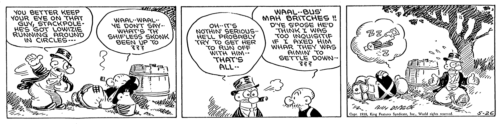 Organism OCR: YOU BETTER KEEP YOUR EYE ON THAT GUYSTACKPOLE- HES GOT LOWIZIE RUNNING AROUND IN CIRCLES... WAALWAAL YE DON'T SAY- WHAT'S TH SHIF'LESS SKONK BEEN UP To ??? OH--IT'S NOTHIN SERIOUS. HE'LL PROBABLY TRY TO GET HER TO RUN OFF WITH HIM-. THAT'S ALL.. WAAL--BUS' MAH BRITCHES ! D'YE SPOSE HE'D THINK I WAS TOo (NQUISITIF IF I AXED HIM WHAR THEY WAS AIMIN' TO SETTLE DOWN. Copr. 1938World rights reeerved. 5-26 YOU BETTER KEEP YOUR EYE ON THAT GUYSTACKPOLE- HES GOT LOWIZIE RUNNING AROUND IN CIRCLES... WAALWAAL YE DON'T SAY- WHAT'S TH SHIF'LESS SKONK BEEN UP To ??? OH--IT'S NOTHIN SERIOUS. HE'LL PROBABLY TRY TO GET HER TO RUN OFF WITH HIM-. THAT'S ALL.. WAAL--BUS' MAH BRITCHES ! D'YE SPOSE HE'D THINK I WAS TOo (NQUISITIF IF I AXED HIM WHAR THEY WAS AIMIN' TO SETTLE DOWN. Copr. 1938King Featusen SyndicateWorld rights reeerved. 5-26