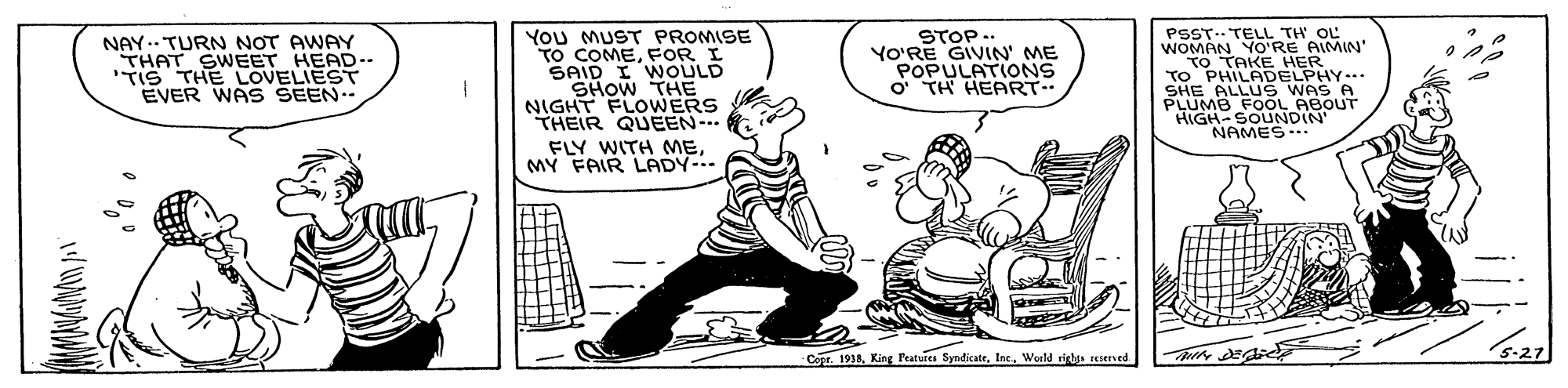 Illustration OCR: You MUST PROMISE TO COMEFOR I SAID I WOULD SHOW THE NIGHT FLOWERS THEIR QUEEN-.. FLY WITH MEMY FAIR LADY-.. PSST.. TELL TH OL WOMAN YO'RE AIMIN' TO TAKE HER TO PHILADELPHY.. SHE ALLUS WAS A PLUMB FOOL ABOUT HIGH-SOUNDIN" NAMES NAY.. TURN NOT AWAY THAT SWEET HEAD.- TIS THE LOVELIEST EVER WAS SEEN STOP.. YO'RE GIVIN' ME POPULATIONS O TH HEART Copr. 1938Woeld rights erned S-27 You MUST PROMISE TO COMEFOR I SAID I WOULD SHOW THE NIGHT FLOWERS THEIR QUEEN-.. FLY WITH MEMY FAIR LADY-.. PSST.. TELL TH OL WOMAN YO'RE AIMIN' TO TAKE HER TO PHILADELPHY.. SHE ALLUS WAS A PLUMB FOOL ABOUT HIGH-SOUNDIN" NAMES NAY.. TURN NOT AWAY THAT SWEET HEAD.- TIS THE LOVELIEST EVER WAS SEEN STOP.. YO'RE GIVIN' ME POPULATIONS O TH HEART Copr. 1938King FPeatures SyndicateWoeld rights erned S-27
