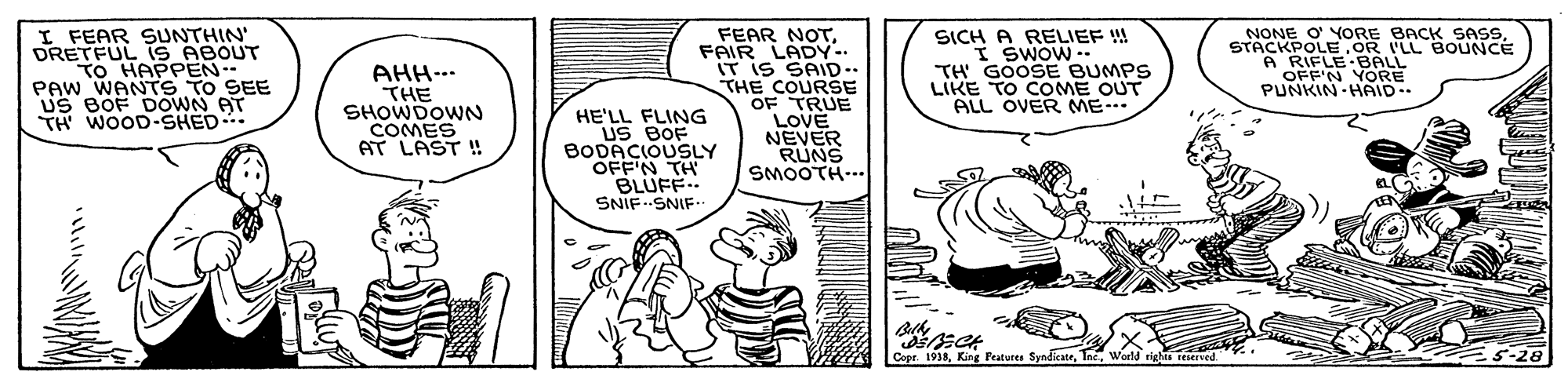 Parallel OCR: I FEAR SUNTHIN' DRETFUL iS ABOUT TO HAPPEN PAW WANTS TO SEE Us BOF DOWN AT TH WOOD-SHED... AHH-.. THE SHOWDOWN COMES AT LAST ! FEAR NOTFAIR LADY-. IT IS SAID.. THE COURSE OF TRUE LOVE NEVER RUNS SMOOTH-.. SICH A RELIEF !! I SWOW -- TH GOOSE BUMPS LIKE TO COME OUT ALL OVER ME-- NONE O' YORE BACK SASSTACKPOLE OR I'LL BOUNCE A RIFLE BALL OFF'N YORE PUNKIN HAID. HE'LL FLING US BOF BODACIOUSLY OFF'N TH BLUFF.. SNIF SNIF.. Belh Copr. 1938World rights reserved. 5-28 I FEAR SUNTHIN' DRETFUL iS ABOUT TO HAPPEN PAW WANTS TO SEE Us BOF DOWN AT TH WOOD-SHED... AHH-.. THE SHOWDOWN COMES AT LAST ! FEAR NOTFAIR LADY-. IT IS SAID.. THE COURSE OF TRUE LOVE NEVER RUNS SMOOTH-.. SICH A RELIEF !! I SWOW -- TH GOOSE BUMPS LIKE TO COME OUT ALL OVER ME-- NONE O' YORE BACK SASSTACKPOLE OR I'LL BOUNCE A RIFLE BALL OFF'N YORE PUNKIN HAID. HE'LL FLING US BOF BODACIOUSLY OFF'N TH BLUFF.. SNIF SNIF.. Belh Copr. 1938King Features SyndicateWorld rights reserved. 5-28