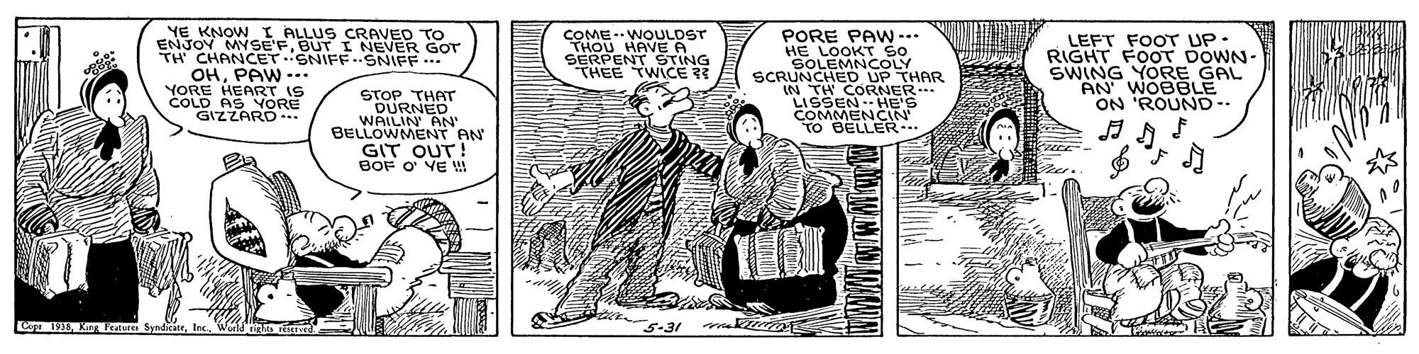 Rectangle OCR: YE KNOW I ALLUS CRAVED TO ENJOY MYSE'FBUT I NEVER GOT CHANCET.SNIFF..SNIFF. OHPAW -.. YORE HEART IS COLD AS YORE GIZZARD. COME-WOULDST THOU HAVE A SERPENT ??NG THEE TWICE 3? PORE PAWN -.. HE LOOKT So SOLEMNCOLY SCRUNCHED UP THAR IN TH CORNER. LISSEN HE'S COMMENCIN TO BELLER.. LEFT FOOT UP RIGHT FOOT DOWN- SWING YORE GAL AN WOBBLE ON 'ROUND-- STOP THAT DURNED WAILIN AN BELLOWMENT AN GIT OUT! BOF O' YE ! Cope 1938. King Peatures Syndicate1 5-31 YE KNOW I ALLUS CRAVED TO ENJOY MYSE'FBUT I NEVER GOT CHANCET.SNIFF..SNIFF. OHPAW -.. YORE HEART IS COLD AS YORE GIZZARD. COME-WOULDST THOU HAVE A SERPENT ?? NG THEE TWICE 3? PORE PAWN -.. HE LOOKT So SOLEMNCOLY SCRUNCHED UP THAR IN TH CORNER. LISSEN HE'S COMMENCIN TO BELLER.. LEFT FOOT UP RIGHT FOOT DOWN- SWING YORE GAL AN WOBBLE ON 'ROUND-- STOP THAT DURNED WAILIN AN BELLOWMENT AN GIT OUT! BOF O' YE ! Cope 1938. King Peatures Syndicate1 5-31