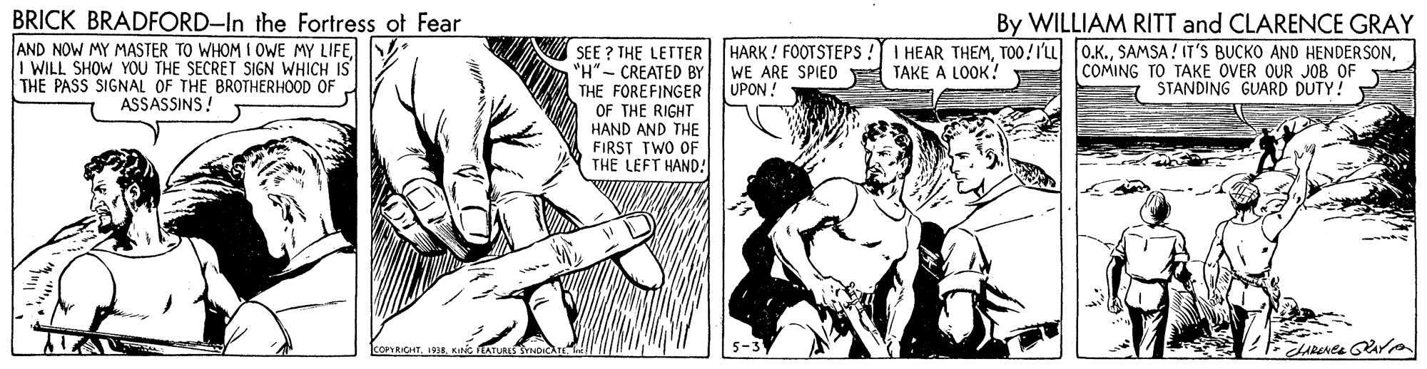 Comic book OCR: BRICK BRADFORD-In the Fortress ot Fear AND NOW MY MASTER TO WHOM I OWE MY LIFEI WILL SHOW YOU THE SECRET SIGN WHICH IS THE PASS SIGNAL OF THE BROTHERHOOD OF ASSASSINS! By WILLIAM RITT and CLARENCE GRAY I HEAR THEMCOMING TO TAKE OVER OUR JOB OF STANDING GUARD DUTY! HARK ! FOOTSTEPS! SEE ? THE LETTER "H" - CREATED BY THE FOREFINGER OF THE RIGHT HAND AND THE FIRST TWO OF THE LEFT HAND! TAKE A LOOK! WE ARE SPIED UPON. koPYRICHT1935. KING FEATURES SYNOIC BRICK BRADFORD-In the Fortress ot Fear AND NOW MY MASTER TO WHOM I OWE MY LIFEI WILL SHOW YOU THE SECRET SIGN WHICH IS THE PASS SIGNAL OF THE BROTHERHOOD OF ASSASSINS! By WILLIAM RITT and CLARENCE GRAY I HEAR THEMTO0!I'LL 0.K.SAMSA! IT'S BUCKO AND HENDERSONCOMING TO TAKE OVER OUR JOB OF STANDING GUARD DUTY! HARK ! FOOTSTEPS! SEE ? THE LETTER "H" - CREATED BY THE FOREFINGER OF THE RIGHT HAND AND THE FIRST TWO OF THE LEFT HAND! TAKE A LOOK! WE ARE SPIED UPON. koPYRICHT1935. KING FEATURES SYNOIC