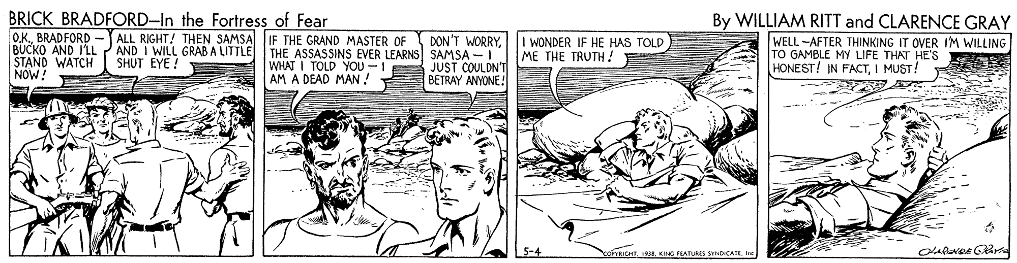 Adaptation OCR: BRICK BRADFORD-In the Fortress of Fear O.KBRADFORD -J ALL RIGHT! THEN SAMSA IF THE GRAND MASTER OF BUCKO AND I'LL STAND WATCH NOW! By WILLIAM RITT and CLARENCE GRAY AND I WILL GRAB A LITTLE SHUT EYE ! WHAT I TOLD YOU -I AM A DEAD MAN ! DON'T WORRYTHE ASSASSINS EVER LEARNS SAMSA -I JUST COULDN'T BETRAY ANYONE! I WONDER IF HE HAS TOLD ME THE TRUTH! WELL -AFTER THINKING IT OVER IM WILLING TO GAMBLE MY LIFE THAT HE'S HONEST! IN FACTI MUST! 5-4 FTRICHT. 1938. KING FEATURES SYNDICATEInc BRICK BRADFORD-In the Fortress of Fear O.KBRADFORD -J ALL RIGHT! THEN SAMSA IF THE GRAND MASTER OF BUCKO AND I'LL STAND WATCH NOW! By WILLIAM RITT and CLARENCE GRAY AND I WILL GRAB A LITTLE SHUT EYE ! WHAT I TOLD YOU -I AM A DEAD MAN ! DON'T WORRYTHE ASSASSINS EVER LEARNS SAMSA -I JUST COULDN'T BETRAY ANYONE! I WONDER IF HE HAS TOLD ME THE TRUTH! WELL -AFTER THINKING IT OVER IM WILLING TO GAMBLE MY LIFE THAT HE'S HONEST! IN FACTI MUST! 5-4 FTRICHT. 1938. KING FEATURES SYNDICATE