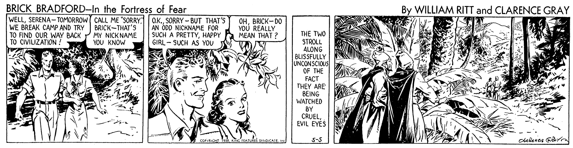 Publication OCR: BRICK BRADFORD-In the Fortress of Fear WELLSORRY - BUT THAT'S BRICK-THAT'S MY NICKNAME Y?? KNOW By WILLIAM RITT and CLARENCE GRAY WE BREAK CAMP AND TRY TO FIND OUR WAY BACK TO CIVILIZATION ! AN ÓDD NICKNAME FOR SUCH A PRETTYHAPPY GIRL - SUCH AS YOU OHBRICK-DO YOU REALLY MEAN THAT ? THE TWO STROLL ALONG BLISSFULLY JUNCONSCIOUS OF THE FACT THEY ARE BEING WATCHED BY CRUELEVIL EYES e SYNDICAIEIn 5-S BRICK BRADFORD-In the Fortress of Fear WELLSERENA-TOMORROW CALL ME "SORRYSORRY - BUT THAT'S BRICK-THAT'S MY NICKNAME Y?? KNOW By WILLIAM RITT and CLARENCE GRAY WE BREAK CAMP AND TRY TO FIND OUR WAY BACK TO CIVILIZATION ! AN ÓDD NICKNAME FOR SUCH A PRETTYHAPPY GIRL - SUCH AS YOU OHBRICK-DO YOU REALLY MEAN THAT ? THE TWO STROLL ALONG BLISSFULLY JUNCONSCIOUS OF THE FACT THEY ARE BEING WATCHED BY CRUELEVIL EYES e SYNDICAIEIn 5-S