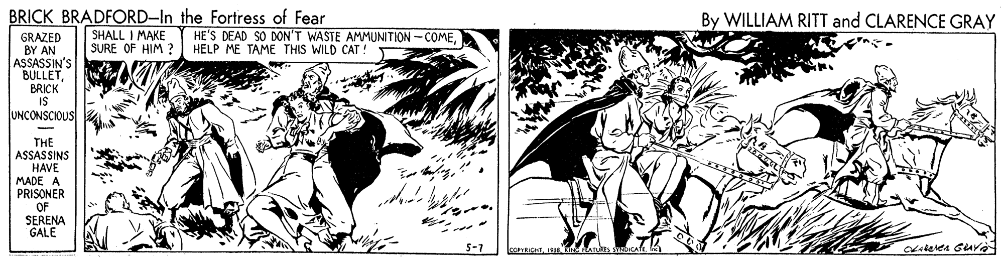 Drawing OCR: BRICK BRADFORD-In the Fortress of Fear SHALL I MAKE SURE OF HIM ? By WILLIAM RITT and CLARENCE GRAY HE'S DEAD SO DON'T WASTE AMMUNITION - COMEHELP ME TAME THIS WILD CAT ! GRAZED BY AN ASSASSIN'S BULLETBRICK IS UNCONSCIOUS THE ASSASSINS HAVE MADE A PRISONER OF SERENA GALE 5-7 COPuOHTkiN ATUn BRICK BRADFORD-In the Fortress of Fear SHALL I MAKE SURE OF HIM ? By WILLIAM RITT and CLARENCE GRAY HE'S DEAD SO DON'T WASTE AMMUNITION - COMEHELP ME TAME THIS WILD CAT ! GRAZED BY AN ASSASSIN'S BULLETBRICK IS UNCONSCIOUS THE ASSASSINS HAVE MADE A PRISONER OF SERENA GALE 5-7 COPuOHTkiN ATUn