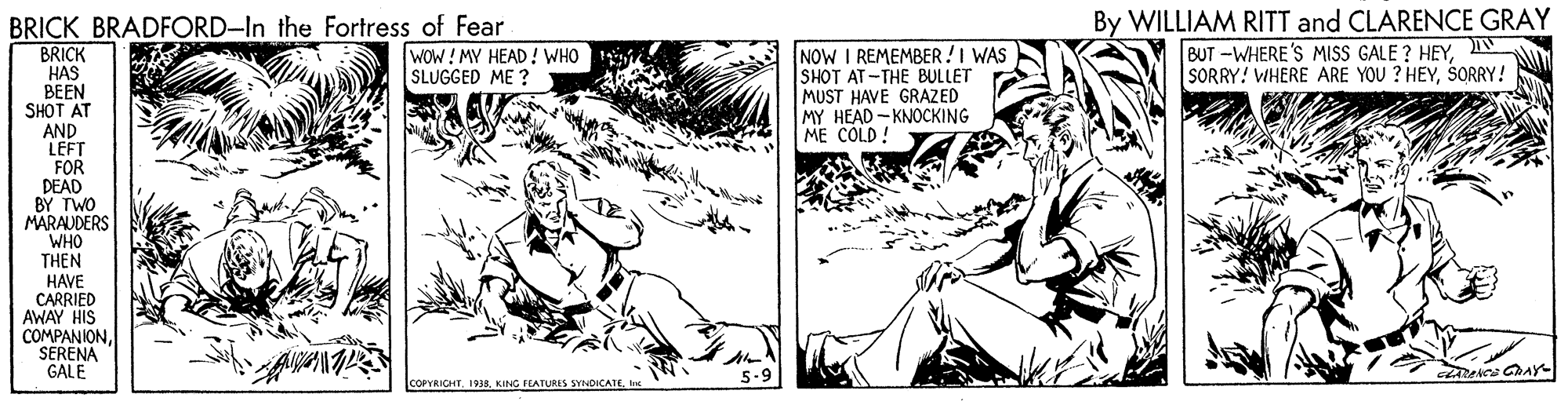 Adaptation OCR: By WILLIAM RITT and CLARENCE GRAY BRICK BRADFORD-In the Fortress of Fear BRICK HAS BEEN SHOT AT AND LEFT FOR DEAD BY TWO MARAUDERS BUT -WHERE'S MISS GALE ? HEYN SORRY! VIHERE ARE YOU ? HEYSORRY! NOW I REMEMBER!I WAS SHOT AT -THE BULLET MUST HAVE GRAZED MY HEAD - KNOCKING ME COLD! WOW!MY HEAD! WHO SLUGGED ME ? WHO THEN HAVE CARRIED AWAY HIS COMPANIONSERENA GALE 5-9 ConntICHTBy WILLIAM RITT and CLARENCE GRAY BRICK BRADFORD-In the Fortress of Fear BRICK HAS BEEN SHOT AT AND LEFT FOR DEAD BY TWO MARAUDERS BUT -WHERE'S MISS GALE ? HEYN SORRY! VIHERE ARE YOU ? HEYSORRY! NOW I REMEMBER!I WAS SHOT AT -THE BULLET MUST HAVE GRAZED MY HEAD - KNOCKING ME COLD! WOW!MY HEAD! WHO SLUGGED ME ? WHO THEN HAVE CARRIED AWAY HIS COMPANIONSERENA GALE 5-9 ConntICHTKING FEATURES SYNDICATE