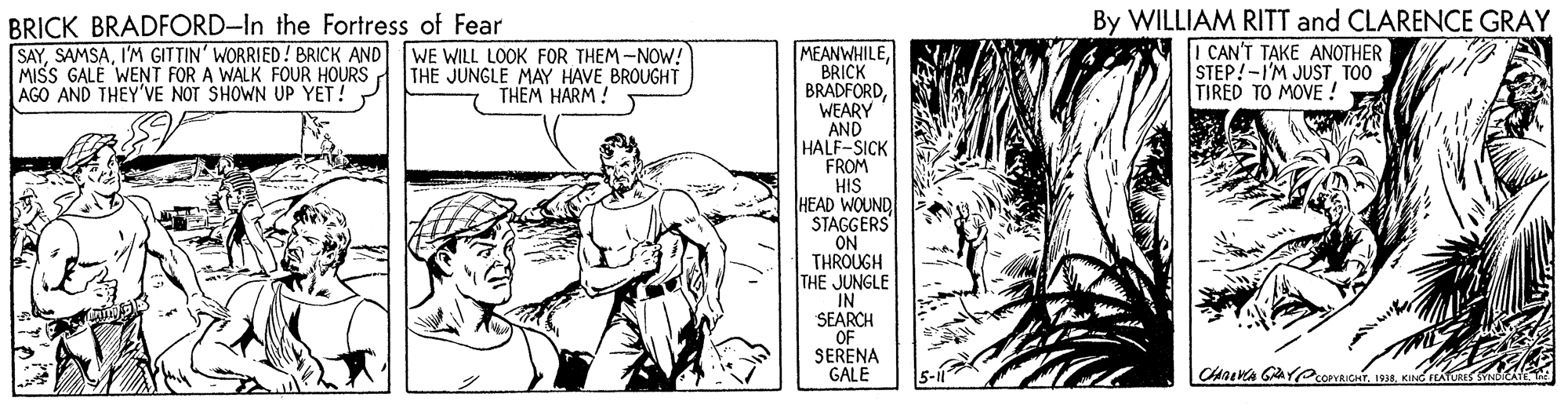 Font OCR: BRICK BRADFORD-In the Fortress of Fear SAYI'M GITTIN' WORRIED! BRICK AND MISS GALE WENT FOR A WALK FOUR HOURS AGO AND THEY'VE NOT SHOWN UP YET! By WILLIAM RITT and CLARENCE GRAY I CAN'T TAKE ANOTHER STEP!-I'M JUST TOO TIRED TO MOVE ! MEANWHILEBRICK BRADFORDWEARY AND HALF-SICK FROM HIS HEAD WOUND STAGGERS ON THROUGH THE JUNGLE IN SEARCH OF SERENA GALE WE WILL LOOK FOR THEM -NOW! THE JUNGLE MAY HAVE BROUGHT THEM HARM ! BRICK BRADFORD-In the Fortress of Fear SAYI'M GITTIN' WORRIED! BRICK AND MISS GALE WENT FOR A WALK FOUR HOURS AGO AND THEY'VE NOT SHOWN UP YET! By WILLIAM RITT and CLARENCE GRAY I CAN'T TAKE ANOTHER STEP!-I'M JUST TOO TIRED TO MOVE ! MEANWHILEBRICK BRADFORDWEARY AND HALF-SICK FROM HIS HEAD WOUND STAGGERS ON THROUGH THE JUNGLE IN SEARCH OF SERENA GALE WE WILL LOOK FOR THEM -NOW! THE JUNGLE MAY HAVE BROUGHT THEM HARM !