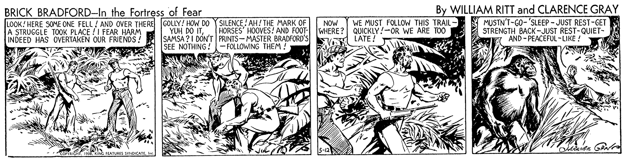Fiction OCR: BRICK BRADFORD-In the Fortress of Fear LOOK! HERE SOME ONE FELL ! AND OVER THERE GOLLY! HOW DO YSILENCE! AH! THE MARK OF A STRUGGLE TOOK PLACE !I FEAR HARM INDEED HAS OVERTAKEN OUR FRIENDS. WE MUST FOLLOW THIS TRAIL- QUICKLY!-OR WE ARE TOO LATE ! By WILLIAM RITT and CLARENCE GRAY MUSTN'T-GO-'SLEEP - JUST REST-GET STRENGTH BACK-JUST REST-QUIET- AND - PEACEFUL-LIKE ! NOW HORSES HOOVES! AND FOOT- WHERE? YUH DO ITSAMSA ?I DON'T PRINTS-MASTER BRADFORD'S SEE NOTHING!- FOLLOWING THEM ! FEATURES SYNDICATEBRICK BRADFORD-In the Fortress of Fear LOOK! HERE SOME ONE FELL ! AND OVER THERE GOLLY! HOW DO YSILENCE! AH! THE MARK OF A STRUGGLE TOOK PLACE !I FEAR HARM INDEED HAS OVERTAKEN OUR FRIENDS. WE MUST FOLLOW THIS TRAIL- QUICKLY!-OR WE ARE TOO LATE ! By WILLIAM RITT and CLARENCE GRAY MUSTN'T-GO-'SLEEP - JUST REST-GET STRENGTH BACK-JUST REST-QUIET- AND - PEACEFUL-LIKE ! NOW HORSES HOOVES! AND FOOT- WHERE? YUH DO ITSAMSA ?I DON'T PRINTS-MASTER BRADFORD'S SEE NOTHING!- FOLLOWING THEM ! FEATURES SYNDICATE