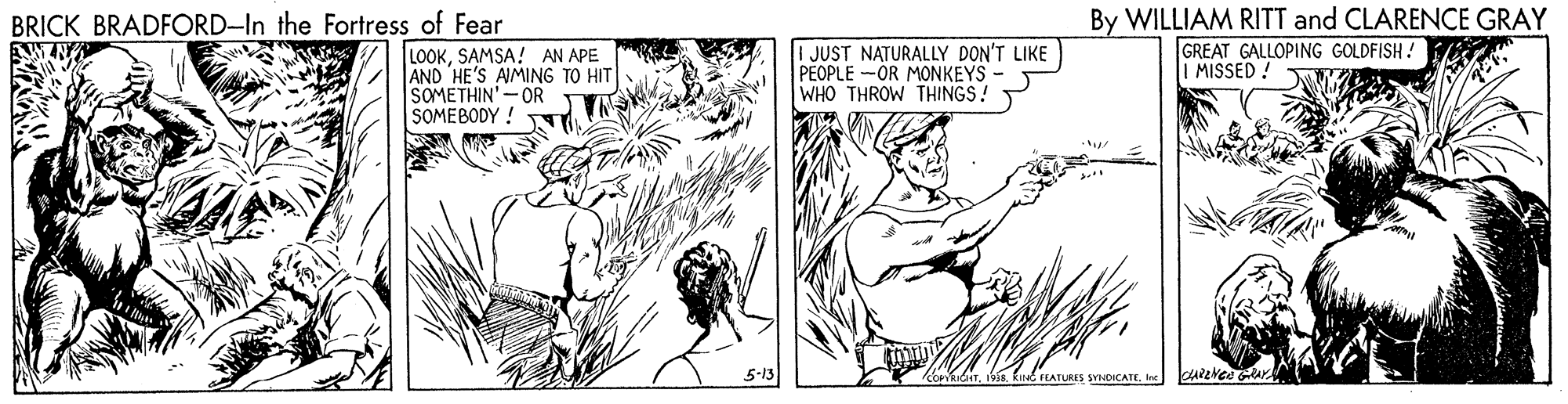 Art OCR: By WILLIAM RITT and CLARENCE GRAY GREAT GALLOPING GOLDFISH ! MISSED! BRICK BRADFORD-In the Fortress of Fear LOOKSAMSA! AN APE AND HE'S AIMING TO HIT SOMETHIN'-OR SOMEBODY ! JUST NATURALLY DON'T LIKE PEOPLE -OR MONKEYS - WHO THROW THINGS! kiNG FLATURIS SYNDICATEIne By WILLIAM RITT and CLARENCE GRAY GREAT GALLOPING GOLDFISH ! MISSED! BRICK BRADFORD-In the Fortress of Fear LOOKSAMSA! AN APE AND HE'S AIMING TO HIT SOMETHIN'-OR SOMEBODY ! JUST NATURALLY DON'T LIKE PEOPLE -OR MONKEYS - WHO THROW THINGS! kiNG FLATURIS SYNDICATE