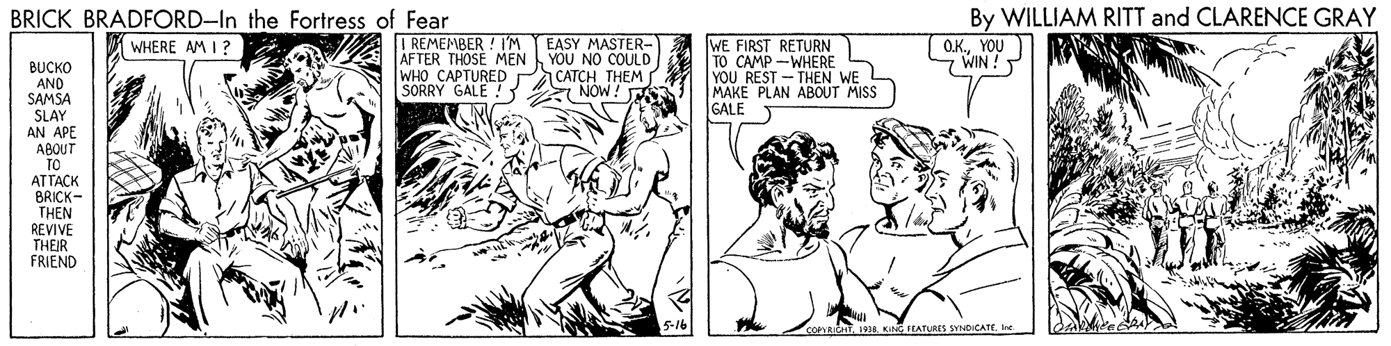 Illustration OCR: By WILLIAM RITT and CLARENCE GRAY O.K.YOU WIN ! BRICK BRADFORD-In the Fortress of Fear I REMEMBER ! I'M AFTER THOSE MEN WHO CAPTURED SORRY GALE ! ? EASY MASTER- YOU NO COULD CATCH THEM SNOW! WE FIRST RETURN TO CAMP -WHERE YOU REST - THEN WE MAKE PLAN ABOUT MISS GALE WHERE AM I ? BUCKO AND SAMSA SLAY AN APE ABOUT TO ATTACK BRICK- THEN REVIVE THEIR FRIEND T L9a KIN FEATURES SYNDICATEIne By WILLIAM RITT and CLARENCE GRAY O.K.YOU WIN ! BRICK BRADFORD-In the Fortress of Fear I REMEMBER ! I'M AFTER THOSE MEN WHO CAPTURED SORRY GALE ! ? EASY MASTER- YOU NO COULD CATCH THEM SNOW! WE FIRST RETURN TO CAMP -WHERE YOU REST - THEN WE MAKE PLAN ABOUT MISS GALE WHERE AM I ? BUCKO AND SAMSA SLAY AN APE ABOUT TO ATTACK BRICK- THEN REVIVE THEIR FRIEND T L9a KIN FEATURES SYNDICATE