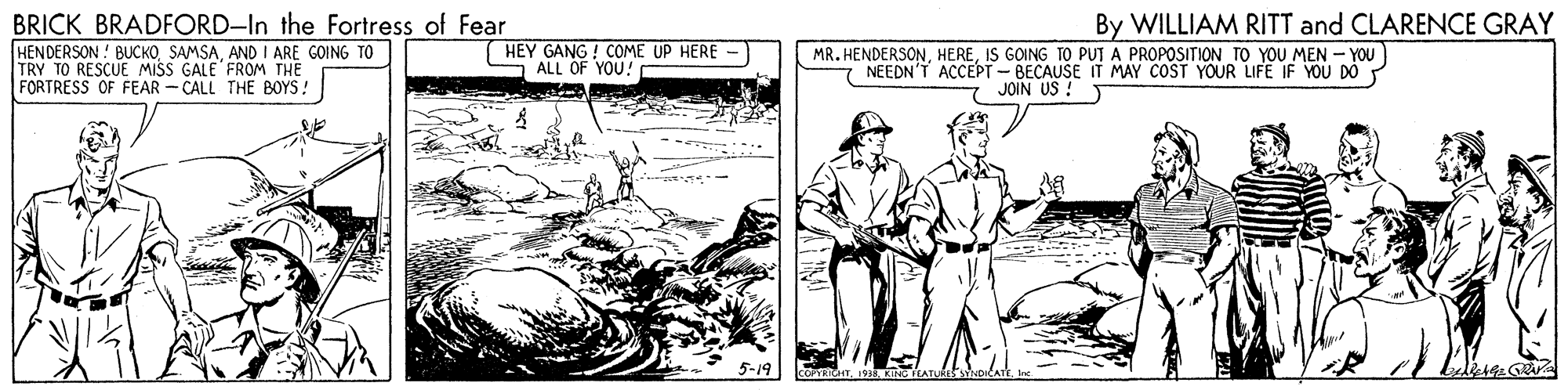Drawing OCR: BRICK BRADFORD-In the Fortress of Fear HENDERSON ! BUCKOAND I ARE GOING TO TRY TO RESCUE MIŠS GALE FROM THE FORTRESS OF FEAR - CALL THE BOYS! By WILLIAM RITT and CLARENCE GRAY HEY GANG ! COME UP HERE ALL OF YOU! MR. HENDERSONIS GOING TO PUT A PROPOSITION TO YOU MEN - YOU NEEDN'T ACCEPT-BECAUSE IT MAY COST YOUR LIFE IF YOU JOIN US ! BRICK BRADFORD-In the Fortress of Fear HENDERSON ! BUCKOAND I ARE GOING TO TRY TO RESCUE MIŠS GALE FROM THE FORTRESS OF FEAR - CALL THE BOYS! By WILLIAM RITT and CLARENCE GRAY HEY GANG ! COME UP HERE ALL OF YOU! MR. HENDERSONIS GOING TO PUT A PROPOSITION TO YOU MEN - YOU NEEDN'T ACCEPT-BECAUSE IT MAY COST YOUR LIFE IF YOU JOIN US !