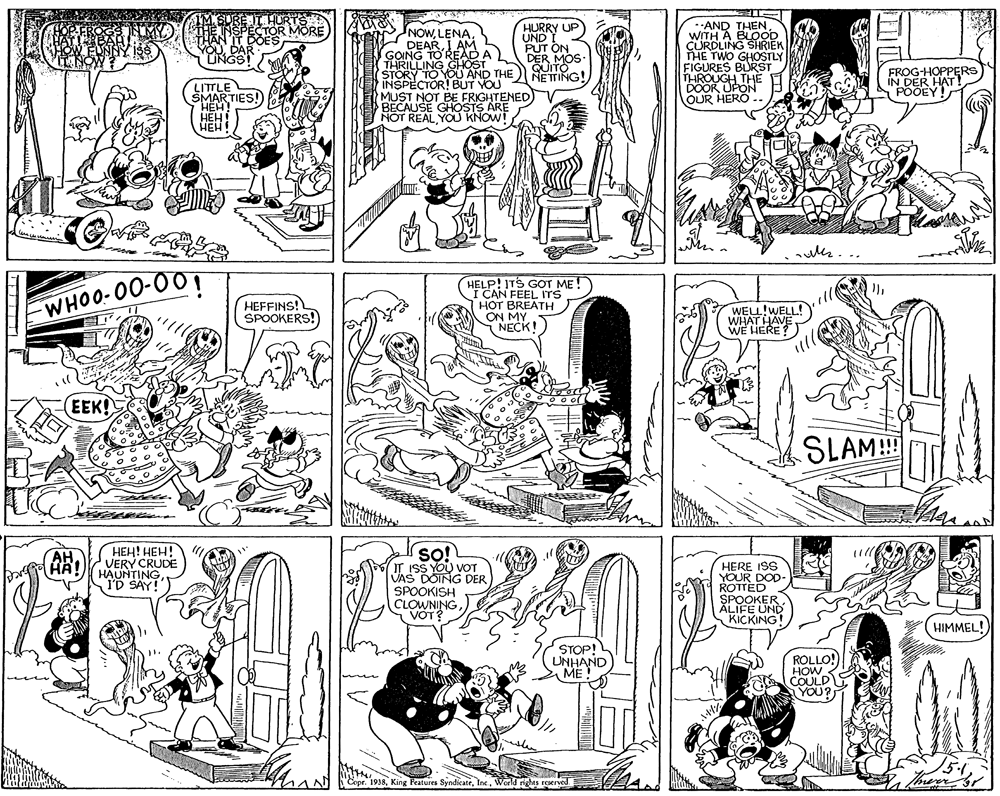 Fiction OCR: HURRY UP UND I PUT ON DER MOS. GUITO NETING! .AND THENWITH A BLOOD CURDLING SHRIEK THE TWO GHOSTLY FIGURES BURST THROUGH THE DOOR OUR HERO .. TOR MORE NOWI AM GOING NG GOSA 2 (STORY TO YOU AND THE INSPECTOR! BUT YOU MUST NOT BE FRIGHTENED BECAUSE GHOSTS ARE NOT REAL YOU KNOW! FROG-HOPPERS IN DER HAT! POOEY! LITTLE SMARTIES! HEH! HÉH! ??? mm WHOO-00-00 HEFFINS! SPOOKERS! HELP! ITS GOT ME I CAN FEEL ITS HOT BREATH ON MY NECK! WELL!WELL! WHAT HAVE WE HERE? EEK! SLAM! TL ???! ???! VERY CRUDE HAUNTING ID SAY! s?! IT ISS YOU VOT VAS DOING DER SPOOKISH CLOWNING VOT? (AR) HERE ISS YOUR DOD- ROTTED SPOOKER ALIFE UND KICKING (HIMMEL! STOP! UNHAND ME ROLLO! HOW COULD YOU? AN FEpr. 1938World ghes roerved HURRY UP UND I PUT ON DER MOS. GUITO NETING! .AND THENWITH A BLOOD CURDLING SHRIEK THE TWO GHOSTLY FIGURES BURST THROUGH THE DOOR OUR HERO .. TOR MORE NOWI AM GOING NG GOSA 2 (STORY TO YOU AND THE INSPECTOR! BUT YOU MUST NOT BE FRIGHTENED BECAUSE GHOSTS ARE NOT REAL YOU KNOW! FROG-HOPPERS IN DER HAT! POOEY! LITTLE SMARTIES! HEH! HÉH! ??? mm WHOO-00-00 HEFFINS! SPOOKERS! HELP! ITS GOT ME I CAN FEEL ITS HOT BREATH ON MY NECK! WELL!WELL! WHAT HAVE WE HERE? EEK! SLAM! TL ???! ???! VERY CRUDE HAUNTING ID SAY! s?! IT ISS YOU VOT VAS DOING DER SPOOKISH CLOWNING VOT? (AR) HERE ISS YOUR DOD- ROTTED SPOOKER ALIFE UND KICKING (HIMMEL! STOP! UNHAND ME ROLLO! HOW COULD YOU? AN FEpr. 1938King Peatures SyndicateWorld ghes roerved