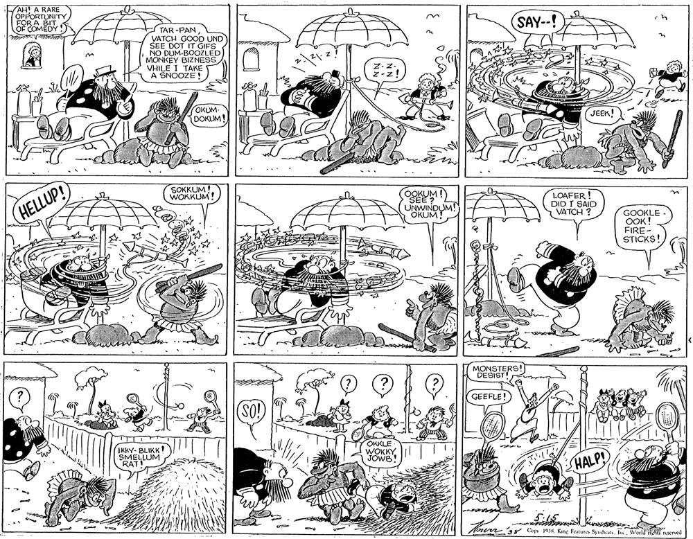 Monochrome OCR: AH! A RARE OPPORTUNITY FOR A BIT OF COMEDY!) SAY--! TAR -PAN VATCH GOOD UND SEE DOT IT GIFS NO DUM-BOOZLED MONKEY BIZNESS VHILE I TAKE A SNOOZE! ? OKUM- DOKUM! JEEK! SOKKUM! WOKKUM! (?ELUP! OOKUM ! UNWINDUM! OKUM! LOAFER ! DID I SAID VATCH ? GOOKLE OOK! FIRE- STICKS! MONSTERS! DESIST ???????? GEEFLE! IKKY- BLIKK SMELLUM RATIO OKKLE WOKKY JOWB! HALP! nen 38 Cop 19JNKing Features Syndwat. Ia. World ghti reserved AH! A RARE OPPORTUNITY FOR A BIT OF COMEDY!) SAY--! TAR -PAN VATCH GOOD UND SEE DOT IT GIFS NO DUM-BOOZLED MONKEY BIZNESS VHILE I TAKE A SNOOZE! ? OKUM- DOKUM! JEEK! SOKKUM! WOKKUM! (?ELUP! OOKUM ! UNWINDUM! OKUM! LOAFER ! DID I SAID VATCH ? GOOKLE OOK! FIRE- STICKS! MONSTERS! DESIST ???????? GEEFLE! IKKY- BLIKK SMELLUM RATIO OKKLE WOKKY JOWB! HALP! nen 38 Cop 19JNKing Features Syndwat. Ia. World ghti reserved