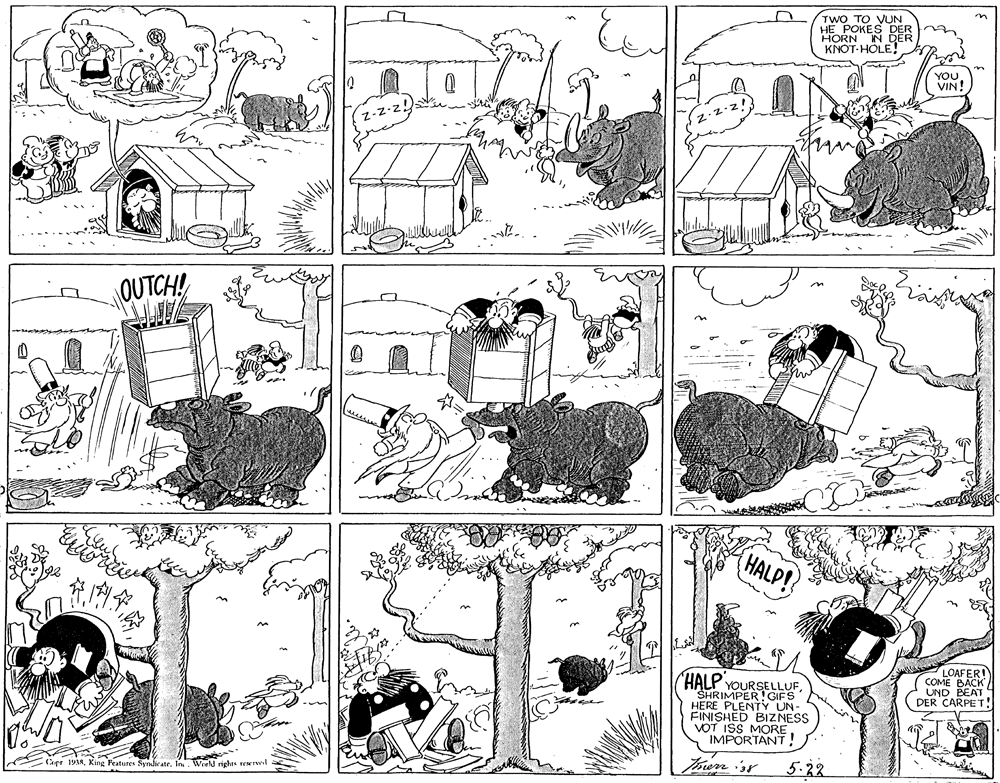 Font OCR: TWO TO VUN HE POKES DER HORN IN DER KNOT-HÖLE! YOU. VIN! QUTCH! HALP! LOAFER COME BACK UND BEAT DER CARPET! "HALP YOURSELLUFSHRIMPER!GIFS HERE PLENTY UN- FINISHED BIZNESS VOT ISS MORE IMPORTANT! 5.22 Cepr 1938King Features Syndirate. In. World rights rewrvl TWO TO VUN HE POKES DER HORN IN DER KNOT-HÖLE! YOU. VIN! QUTCH! HALP! LOAFER COME BACK UND BEAT DER CARPET! "HALP YOURSELLUFSHRIMPER!GIFS HERE PLENTY UN- FINISHED BIZNESS VOT ISS MORE IMPORTANT! 5.22 Cepr 1938King Features Syndirate. In. World rights rewrvl