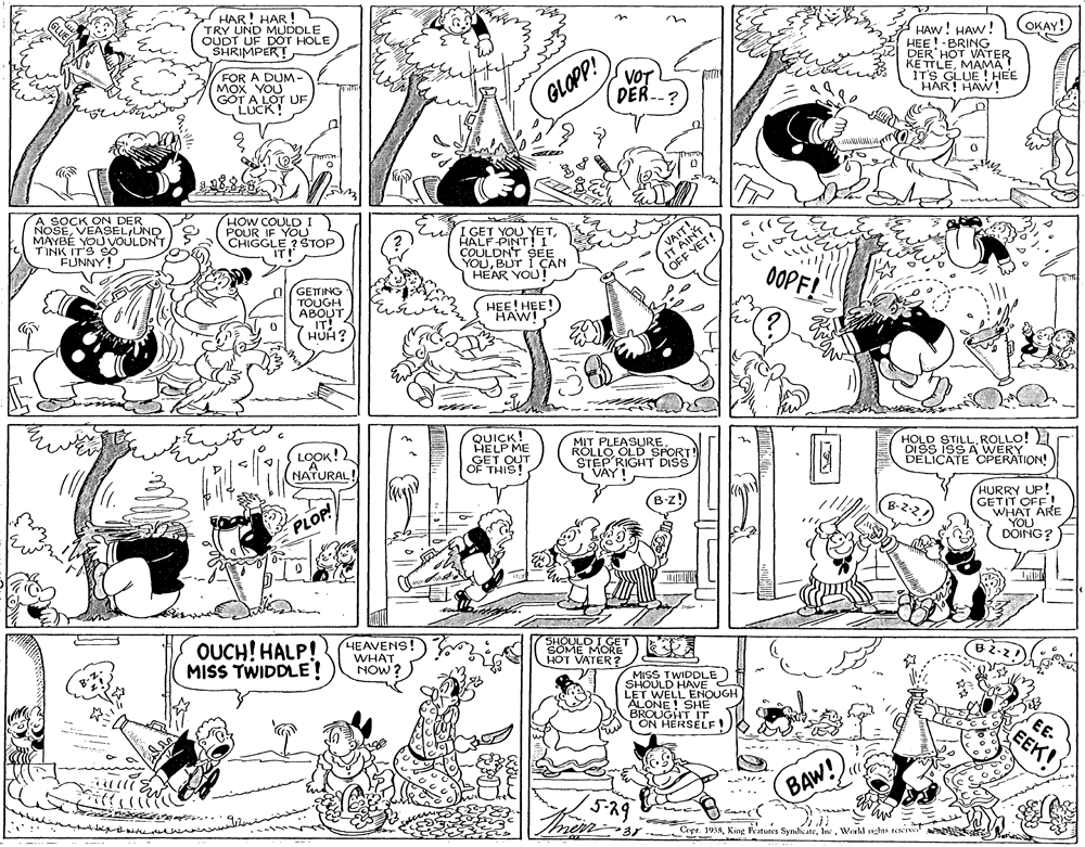 Parallel OCR: HAR! HAR!2 TRY UND MUDDLE OUDT UF DOT HOLE SHRIMPER! OKAY! HAW! HAW! HEE!-BRING DER HOT VATER KETTLEMAMA HART UE ! HEE VOT FOR A DUM- MOX YOU GOT A LOT UF LOCK! DER --? GLOPP! NOSEMAYBÉ YOU VOULDNT TINK IT'S So FUNNY! HOW COULDI POUR IF YOU CHIGGLE ?STOP I GET YOU YETHALF-PINT!I COULDNT SEE YOUBUT I ÇAN HEAR YOU OFF ET!) 0OPF! GETTING TOUGH ABOUT HEE! HEE!) HAW! IT! HUH? LOOK!2 NATURAL QUICK! HELP ME MIT PLEASURE ROLLO OLD SPORT! STEP RIGHT DISS VAY HOLD STILLROLLO! DISS I9 OPERAION! GET OUT THIS HURRY UP! GETIT OFF ! ARE PLOP! DOING? OUCH! HALP! MISS TWIDDLE! HEAVENS! WHAT NOW ? SHOULD I GET SOME MORE" HOT VATER? MISS TWIDDLE) SHOULD HAVE C LET WELL ENOUGH ALONE ! SHE BROUGHT IT ON HERSELF E- EEK! (5-29 BAW! Cepr. 1938In. Workd 1nghts rewrvw HAR! HAR!2 TRY UND MUDDLE OUDT UF DOT HOLE SHRIMPER! OKAY! HAW! HAW! HEE!-BRING DER HOT VATER KETTLEMAMA HART UE ! HEE VOT FOR A DUM- MOX YOU GOT A LOT UF LOCK! DER --? GLOPP! NOSEMAYBÉ YOU VOULDNT TINK IT'S So FUNNY! HOW COULDI POUR IF YOU CHIGGLE ?STOP I GET YOU YETHALF-PINT!I COULDNT SEE YOUBUT I ÇAN HEAR YOU OFF ET!) 0OPF! GETTING TOUGH ABOUT HEE! HEE!) HAW! IT! HUH? LOOK!2 NATURAL QUICK! HELP ME MIT PLEASURE ROLLO OLD SPORT! STEP RIGHT DISS VAY HOLD STILLROLLO! DISS I9 OPERAION! GET OUT THIS HURRY UP! GETIT OFF ! ARE PLOP! DOING? OUCH! HALP! MISS TWIDDLE! HEAVENS! WHAT NOW ? SHOULD I GET SOME MORE" HOT VATER? MISS TWIDDLE) SHOULD HAVE C LET WELL ENOUGH ALONE ! SHE BROUGHT IT ON HERSELF E- EEK! (5-29 BAW! Cepr. 1938King Features SyndicateIn. Workd 1nghts rewrvw