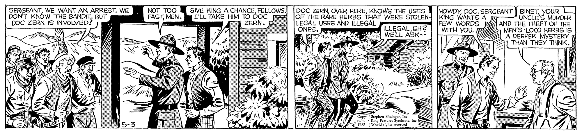 Newspaper OCR: DOC ZERNKNOWS THE USES OF THE RARE HERBS THAT WERE STOLEN KING WANTS A LEGAL USES AND ILLEGAL ONES. HOWDYYOUR L UNCLE'S MURDER AND THE THEFT OF THE MEN'S LOCO HERBS IS A DEEPER MYSTERY 1 THAN THEY THINK. SERGEANTWE WANT AN ARREST. WE DON'T KNÓW THE BANDITBUT DOC ZERN IS INVOLVED? NOT TOO FASTMEN. GIVE KING A CHANCEFELLOWS. I'LL TAKE HIM TO DOC ZERN. ILLEGALEH? A WELL ASK- FEW WORDS WITH YOU. Copy f Stephen SkengerInc nhi (Kns Features SyndicaneInc I World righs reserved 15-3 DOC ZERNOVER HEREKNOWS THE USES OF THE RARE HERBS THAT WERE STOLEN KING WANTS A LEGAL USES AND ILLEGAL ONES. HOWDYDOC.SERGEANT BINETYOUR L UNCLE'S MURDER AND THE THEFT OF THE MEN'S LOCO HERBS IS A DEEPER MYSTERY 1 THAN THEY THINK. SERGEANTWE WANT AN ARREST. WE DON'T KNÓW THE BANDITBUT DOC ZERN IS INVOLVED? NOT TOO FASTMEN. GIVE KING A CHANCEFELLOWS. I'LL TAKE HIM TO DOC ZERN. ILLEGALEH? A WELL ASK- FEW WORDS WITH YOU. Copy f Stephen SkengerInc nhi (Kns Features SyndicaneInc I World righs reserved 15-3