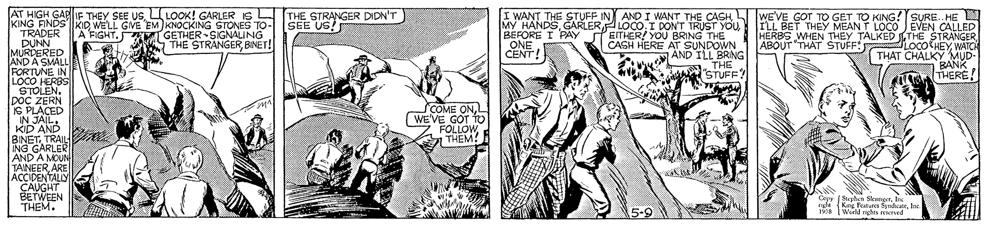Illustration OCR: AT HIGH GARIF THEY SEE USLOOK! GARLER IS KING FINDS"KID WE'LL GIVE EM KNOCKING STONES TO- SEE US TRADER DUNN MURDERED AND A SMALLE FORTUNE IN LOCO HERBS STOLEN. DOC ZERN IS PLACED IN JAILKID AND BINET. TRAIL ING GARLER AND A MOUN TAINEERARE ACCIDENTALY ÇAUGHT BETWEEN THEM. L (THE STRANGER DIDN'T I WANT THE STUFF IN AND I WANT THE CASHPEITHER! YOU BRING THE CASH HERE AT SUNDOWN ÄND ILL BRING THE B "STUFF? WE'VE GOT TO GET TO KING ! SURE. HE ILL BET THEY MEAN T LOCO JEVEN CALLED HERBS WHEN THEY TALKED THE STRANGERWATCH THAT CHALKY MUD- BANKTHERE! A FIGHT. GETHER SIGNALING THE STRANGER BINET! BEFORE I PAY ONE CENT! ABOUT "THAT STUFF: COME ONL WE'VE GOT TO FÖLLOWTHEM! Copy ( StephAn Scencrfre Kng Features SyndateInc. WorlM nghts reerved nsfn ( 5-9 1978 AT HIGH GARIF THEY SEE USLOOK! GARLER IS KING FINDS"KID WE'LL GIVE EM KNOCKING STONES TO- SEE US TRADER DUNN MURDERED AND A SMALLE FORTUNE IN LOCO HERBS STOLEN. DOC ZERN IS PLACED IN JAILKID AND BINET. TRAIL ING GARLER AND A MOUN TAINEERARE ACCIDENTALY ÇAUGHT BETWEEN THEM. L (THE STRANGER DIDN'T I WANT THE STUFF IN AND I WANT THE CASHMY HANDSLOCO. I DON'T TRUST YOUPEITHER! YOU BRING THE CASH HERE AT SUNDOWN ÄND ILL BRING THE B "STUFF? WE'VE GOT TO GET TO KING ! SURE. HE ILL BET THEY MEAN T LOCO JEVEN CALLED HERBS WHEN THEY TALKED THE STRANGERWATCH THAT CHALKY MUD- BANKTHERE! A FIGHT. GETHER SIGNALING THE STRANGER BINET! BEFORE I PAY ONE CENT! ABOUT "THAT STUFF: COME ONL WE'VE GOT TO FÖLLOWTHEM! Copy ( StephAn Scencrfre Kng Features SyndateInc. WorlM nghts reerved nsfn ( 5-9 1978